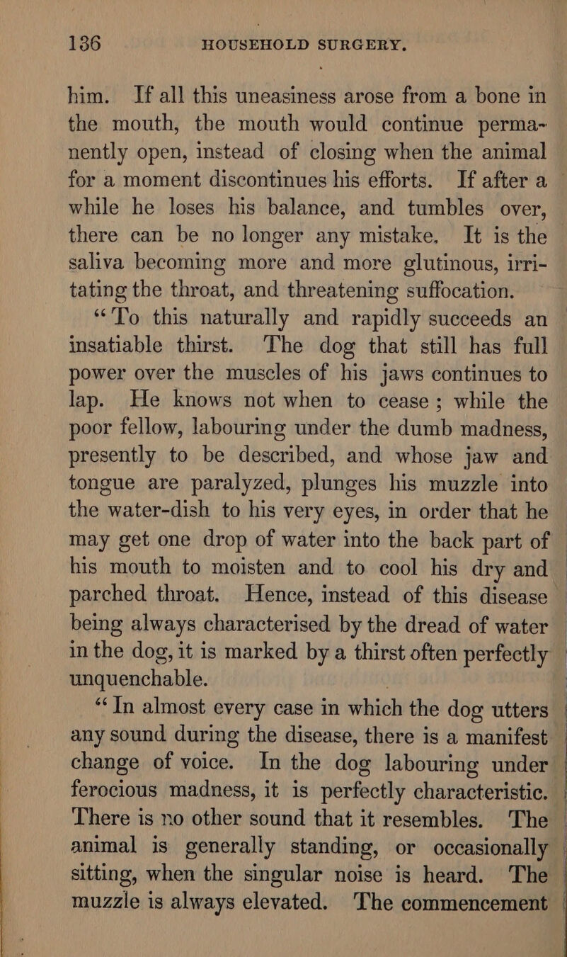 him. If all this uneasiness arose from a bone in the mouth, the mouth would continue perma~ nently open, instead of closing when the animal while he loses his balance, and tumbles over, there can be no longer any mistake. It is the saliva becoming more and more glutinous, irri- tating the throat, and threatening suffocation. “To this naturally and rapidly succeeds an insatiable thirst. The dog that still has full power over the muscles of his jaws continues to lap. He knows not when to cease; while the poor fellow, labourmg under the dumb madness, presently to be described, and whose jaw and tongue are paralyzed, plunges his muzzle into the water-dish to his very eyes, in order that he parched throat. Hence, instead of this disease unquenchable. “In almost every case in which the dog utters ferocious madness, it is perfectly characteristic. There is no other sound that it resembles. The sitting, when the singular noise is heard. The | |
