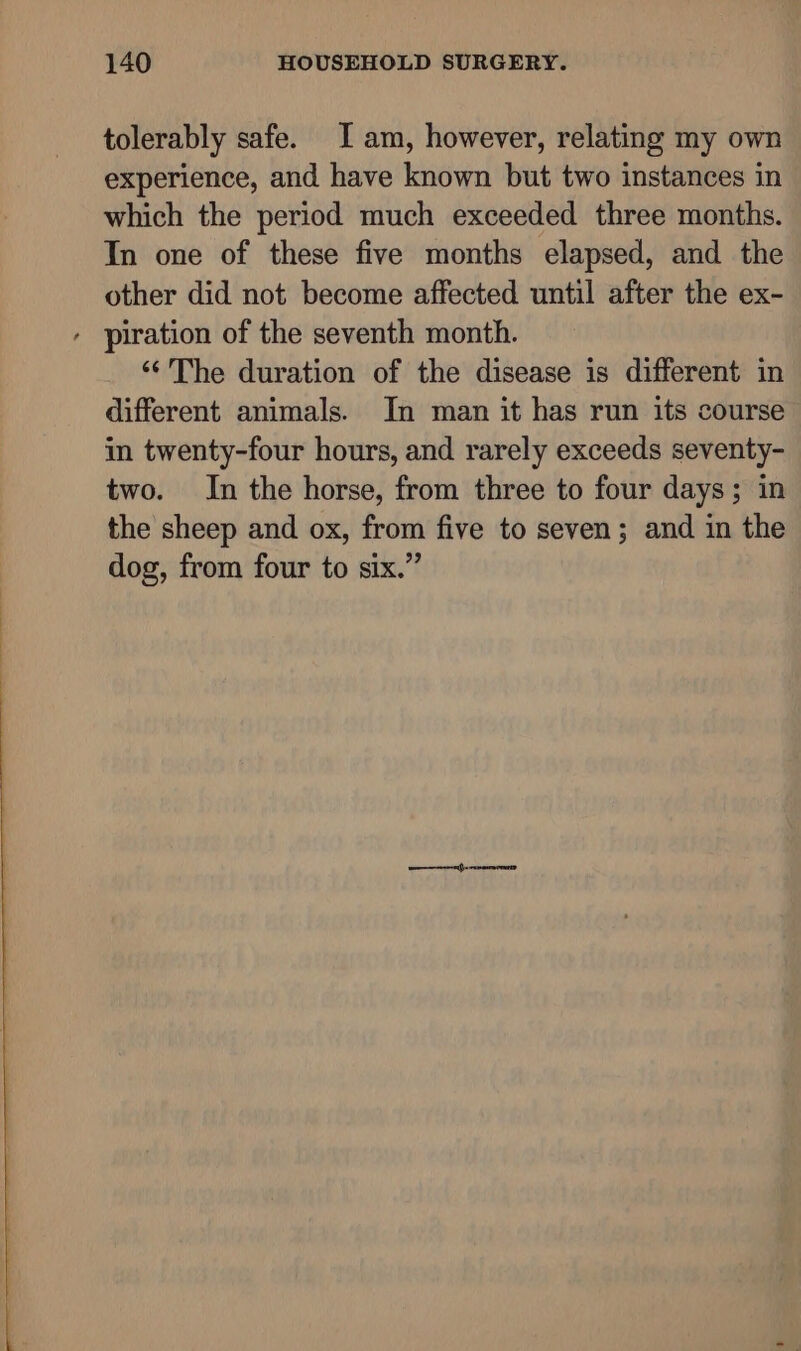 tolerably safe. I am, however, relating my own experience, and have known but two instances in which the period much exceeded three months. In one of these five months elapsed, and the other did not become affected until after the ex- ‘‘The duration of the disease is different in different animals. In man it has run its course in twenty-four hours, and rarely exceeds seventy- two. In the horse, from three to four days; in the sheep and ox, from five to seven; and in the dog, from four to six.”