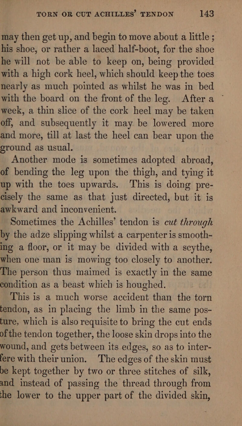 may then get up, and begin to move about a little ; his shoe, or rather a laced half-boot, for the shoe he will not be able to keep on, being provided with a high cork heel, which should keep the toes nearly as much pointed as whilst he was in bed with the board on the front of the leg. Aftera ~ week, a thin slice of the cork heel may be taken off, and subsequently it may be lowered more and more, till at last the heel can bear upon the sround as usual. Another mode is sometimes adopted abroad, of bending the leg upon the thigh, and tying it up with the toes upwards. This is doing pre- cisely the same as that just directed, but it is awkward and inconvenient. Sometimes the Achilles’ tendon is cut through by the adze slipping whilst a carpenter is smooth- ing a floor, or it may be divided with a scythe, when one man is mowing too closely to another. The person thus maimed is exactly in the same condition as a beast which is houghed. This is a much worse accident than the torn tendon, as in placing the limb in the same pos- ture, which is also requisite to bring the cut ends of the tendon together, the loose skin drops into the wound, and gets between its edges, so as to inter- fere with their union. The edges of the skin must be kept together by two or three stitches of silk, and instead of passing the thread through from the lower to the upper part of the divided skin,