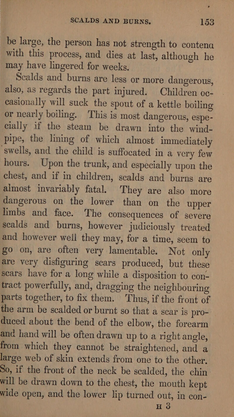 , SCALDS AND BURNS. 153 be large, the person has not strength to contena with this process, and dies at last, although he may have lingered for weeks. Scalds and burns are less or more dangerous, also, as regards the part injured. Children oc- casionally will suck the spout of a kettle boiling or nearly boiling. This is most dangerous, espe- cially if the steam be drawn into the wind- pipe, the lining of which almost immediately ‘swells, and the child is suffocated in a very few hours. Upon the trunk, and especially upon the chest, and if in children, scalds and burns are almost invariably fatal. They are also more dangerous on the lower than on the upper limbs and face. The consequences of severe scalds and burns, however judiciously treated and however well they may, for a time, seem to go on, are often very lamentable. Not only are very disfiguring scars produced, but these scars have for a long while a disposition to con- tract powerfully, and, dragging the neighbouring parts together, to fix them. Thus, if the front of the arm be scalded or burnt so that a scar is pro- duced about the bend of the elbow, the forearm and hand will be often drawn up to a ri ght angle, from which they cannot be straightened, and a large web of skin extends from one to the other. So, if the front of the neck be scalded, the chin: will be drawn down to the chest, the mouth kept wide open, and the lower lip turned out, in con- Hd