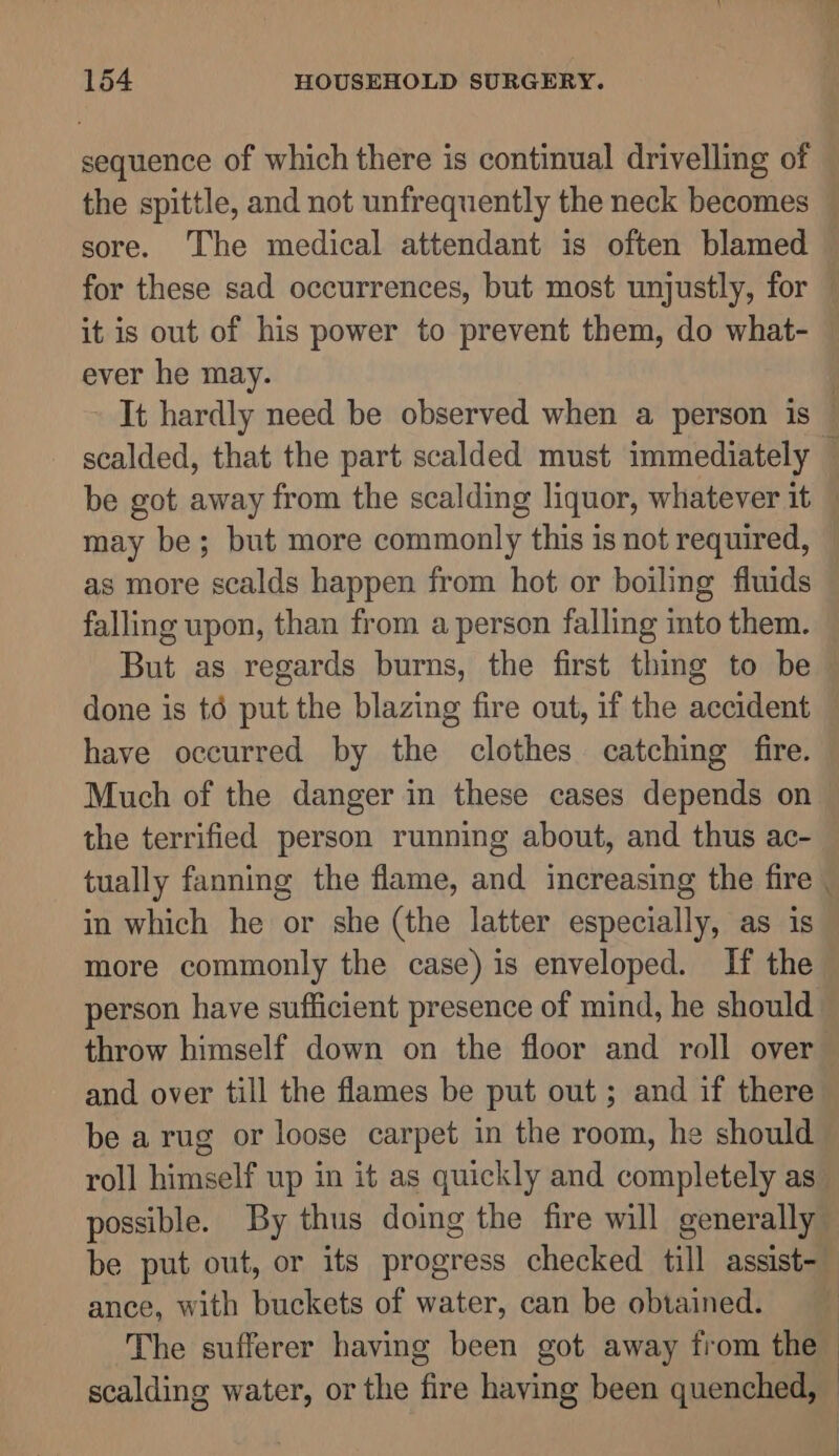 sequence of which there is continual drivelling of it is out of his power to prevent them, do what- ever he may. may be; but more commonly this is not required, as more scalds happen from hot or boiling fluids falling upon, than from a person falling into them. But as regards burns, the first thing to be done is té put the blazing fire out, if the accident have occurred by the clothes catching fire. Much of the danger in these cases depends on the terrified person running about, and thus ac- tually fanning the flame, and increasing the fire in which he or she (the latter especially, as is more commonly the case) is enveloped. If the person have sufficient presence of mind, he should and over till the flames be put out; and if there be a rug or loose carpet in the room, he should roll himself up in it as quickly and completely as ance, with buckets of water, can be obtained. The sufferer having been got away from the scalding water, or the fire having been quenched,