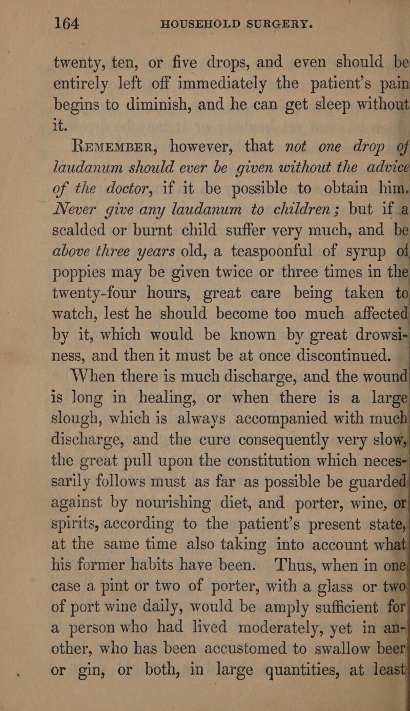 twenty, ten, or five drops, and even should be entirely left off immediately the patient’s pain begins to diminish, and he can get sleep without it. REMEMBER, however, that not one drop of laudanum should ever be given without the advice of the doctor, if it be possible to obtain him. Never give any laudanum to children; but if a scalded or burnt child suffer very much, and be above three years old, a teaspoonful of syrup of poppies may be given twice or three times in the twenty-four hours, great care being taken to watch, lest he should become too much affected by it, which would be known by great drowsi- ness, and then it must be at once discontinued. When there is much discharge, and the wound is long in healing, or when there is a large slough, which is always accompanied with much discharge, and the cure consequently very slow, the great pull upon the constitution which neces sarily follows must as far as possible be guarded against by nourishing diet, and porter, wine, of) spirits, according to ‘the patient’s present state, at the same fang also taking into account what: his former habits have been. Thus, when in one case a pint or two of porter, with a glass or two of port wine daily, would be amply sufficient for a person who had lived moderately, yet in an+ other, who has been accustomed to swallow bee or gin, or both, in large quantities, at least ll