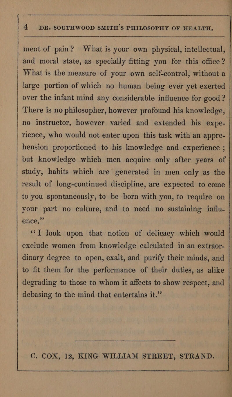 | en ey 4 DR. SOUTHWOOD SMITH’S PHILOSOPHY OF HEALTH. ment of pain? What is your own physical, intellectual, and moral state, as specially fitting you for this office ? What is the measure of your own self-control, without a large portion of which no human being ever yet exerted over the infant mind any considerable influence for good ? There is no philosopher, however profound his knowledge, no instructor, however varied and extended his expe- rience, who would not enter upon this task with an appre- hension proportioned to his knowledge and experience ; but knowledge which men acquire only after years of study, habits which are generated in men only as the result of long-continued discipline, are expected to come to you spontaneously, to be born with you, to require on your part no culture, and to need no sustaining influ- ence,”’ , ‘*T look upon that notion of delicacy which would exclude women from knowledge calculated in an extraor- dinary degree to open, exalt, and purify their minds, and to fit them for the performance of their duties, as alike | degrading to those to whom it affects to show respect, and debasing to the mind that entertains it.”