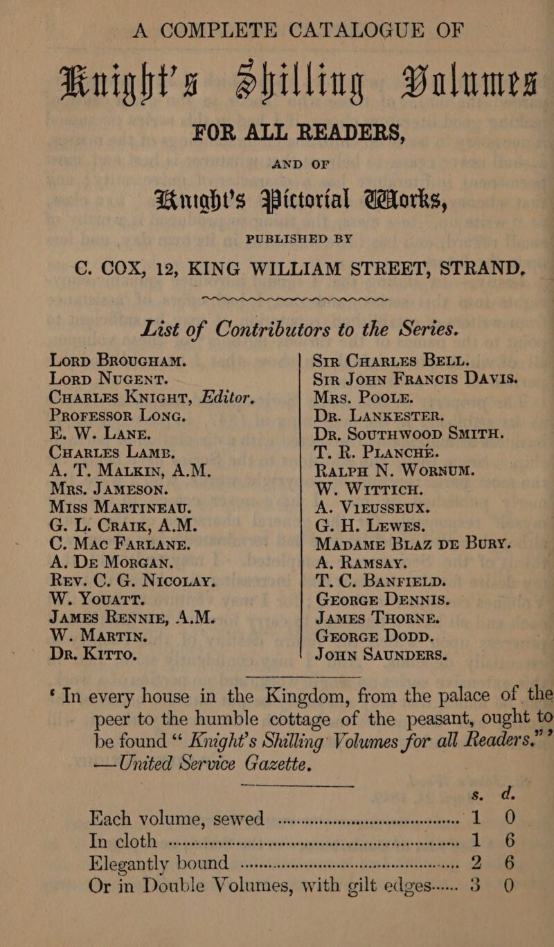 A COMPLETE CATALOGUE OF Kuights Shilling Dalumes FOR ALL READERS, AND OF Briahs Wietortal Corks, PUBLISHED BY C. COX, 12, KING WILLIAM STREET, STRAND, ae List of Contributors to the Series. Lorp BrovcHam. Sir CHar_es BELL. Lorp NUGENT. Sir Joun Francis DAvIs. Cuar.Es Knicut, Editor. Mrs. Poo.e. ProFressor Lona. Dr. LANKESTER. E. W. Lane. Dr. SouTHWwooD SMITH. CuarLes LAms. T. R. PLANCHE. A. T. Matxin, A.M. RatpeH N. WoRNUM. Mrs. JAMESON. W. WITTICH. Miss MartTiIneav. A. V1EUSSEUX. G. L. Craik, A.M. G. H. Lewes. C. Mac Fariane. MapaMe Buaz D&amp;E Bory. A. Dre Moraan. A, RAMSAY. Rev. C. G. Niconay. T. C. BANFIELD. W. Youart. GEorGE DENNIS. JAMES RENNIE, A.M. James THORNE. W. Martin. GrEorRGE Dopp. Dr. K1rrTo, JOHN SAUNDERS. ‘In every house in the Kingdom, from the palace of the peer to the humble cottage of the peasant, ought to be found “ Knight's Shilling Volumes for all Readers,” ” — United Service Gazette. s. d Rach volisnmey sewed +crevsssriiceisesmperennusilogn tues hima Dit tiie pie aaa Rielle elialch cs tenses a aes ae eae ai eet i Blegantly booumed ij ss-ssctcsssssscacsstnstaestuttecnorndbhace iy: Rei Or in Double Volumes, with gilt edges... 3 0