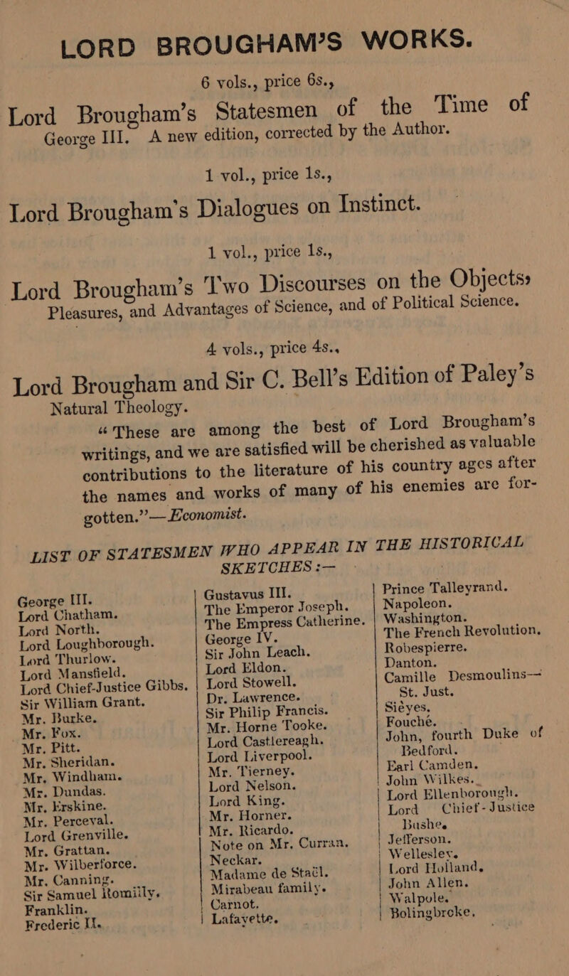 George III. 1 vol., price 1s., Time of 1 vol., price Is., Pleasures, and Advantages of Science, and of Political Science. A vols., price 4s.. Lord Brougham and Sir C. Bell’s Edition of Paley’s Natural Theology. “These are among the best of Lord Brougham’s writings, and we are satisfied will be cherished as valuable contributions to the literature of his country ages after George III. Lord Chatham. Lord North. Lord Loughborough. Lord Thurlow. Lord Mansfield. Sir William Grant. Mr. Burke. Mr. Fox. Mr. Pitt. Mr. Sheridan. Mr. Windham. Mr. Dundas. Mr. Erskine. Mr. Perceval. Lord Grenville. Mr. Grattan. Mr. Wilberforce. Mr, Canning. Sir Samuel ltomiily. Franklin. Frederic Ii. SKETCHES :— The Emperor Joseph. The Empress Catherine. George IV. Sir John Leach. Lord Eldon. Lord Stowell. Dr. Lawrence. Sir Philip Francis. Mr. Horne Tooke. Lord Castlereagh. Lord Liverpool. Mr. Tierney. Lord Nelson. Lord King. Mr. Horner. Mr. Ricardo. Note on Mr. Currsa. Neckar. Madame de Staél. Mirabeau family. Carnot. Lafayette. Prince Talleyrand. Napoleon. Washington. The French Revolution, Robespierre. Danton. Camille Desmoulins— St. Just. Siéyes. Fouche. John, fourth Duke of Bedford. Earl Camden. | John Wilkes._ Lord Ellenborough. Lord Chief- Justice Bushee Lord Holland. John Allen. Walpule. Bolingbroke.