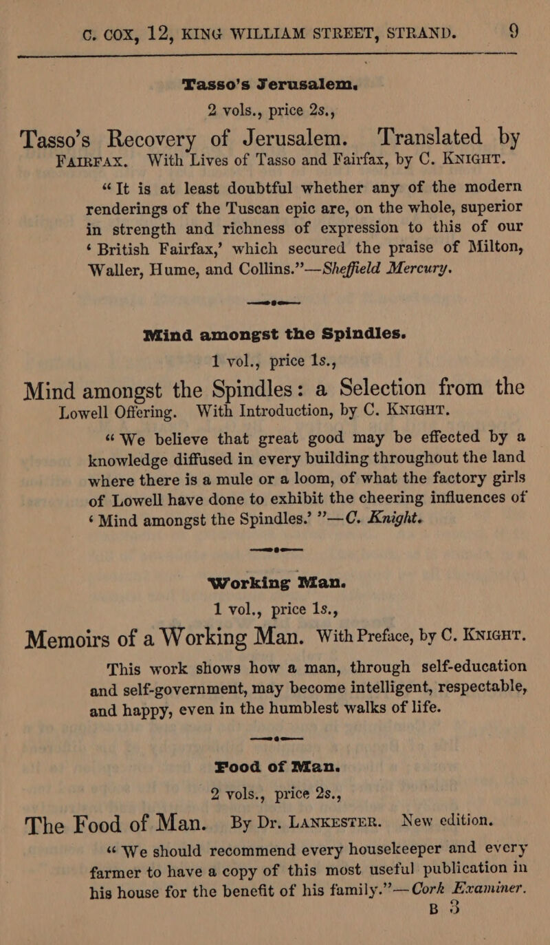 Tasso’s Jerusalem, 2 vols., price 2s., Tasso’s Recovery of Jerusalem. ‘Translated by FarrFAx. With Lives of Tasso and Fairfax, by C. KNIGHT. “Tt is at least doubtful whether any of the modern renderings of the Tuscan epic are, on the whole, superior in strength and richness of expression to this of our ‘ British Fairfax,’ which secured the praise of Milton, Waller, Hume, and Collins.”—Sheffield Mercury. a Gem Mind amongst the Spindles. 1 vol., price Is., Mind amongst the Spindles: a Selection from the Lowell Offering. With Introduction, by C. KNiaur, «We believe that great good may be effected by a knowledge diffused in every building throughout the land where there is a mule or a loom, of what the factory girls of Lowell have done to exhibit the cheering influences of ‘ Mind amongst the Spindles.’ ”—C. Knight. —2_te— Working Ian. 1 vol., price 1s., Memoirs of a Working Man. With Preface, by C. Knianr. This work shows how a man, through self-education and self-government, may become intelligent, respectable, and happy, even in the humblest walks of life. —¢e-— Food of Man. 2 vols., price 2s., The Food of Man. By Dr, LANKESTER. New edition. «¢ We should recommend every housekeeper and every farmer to have a copy of this most useful publication in his house for the benefit of his family.”— Cork Examiner. B 3