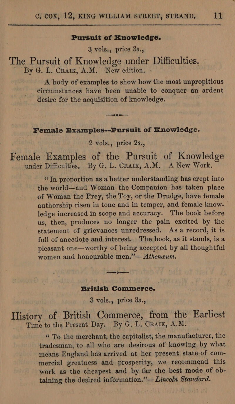 Pursuit of Knowledge: 3 vols., price 3s., The Pursuit of Knowledge under Difficulties. - By G. L. Cra, A.M. New edition. A body of examples to show how the most unpropitious circumstances have been unable to conquer an ardent desire for the acquisition of knowledge. ——e 9 Female Examples--Pursuit of Knowledge. 2 vols., price 2s., Female Examples of the Pursuit of Knowledge under Difficulties. By G. L. CratK, A.M. A New Work. “Tn proportion as a better understanding has crept into the world—and Woman the Companion has taken place of Woman the Prey, the Toy, or the Drudge, have female authorship risen in tone and in temper, and female know- ledge increased in scope and accuracy. ‘The book before us, then, produces no longer the pain excited by the statement of grievances unredressed. As a record, it is full of anecdote and interest. The book, as it stands, is a pleasant one—worthy of being accepted by all thoughtful women and honourable men.”— Atheneum. —— 9 oe British Commerce. | 3 vols., price 3s., History of British Commerce, from the Earliest Time to the Present Day. By G, L. Crarx, A.M. “ To the merchant, the capitalist, the manufacturer, the tradesman, to all who are desirous of knowing by what means England has arrived at her present state of com- mercial greatness and prosperity, we recommend this work as the cheapest and by far the best mode of ob- taining the desired information.”—Lincoln Standard.