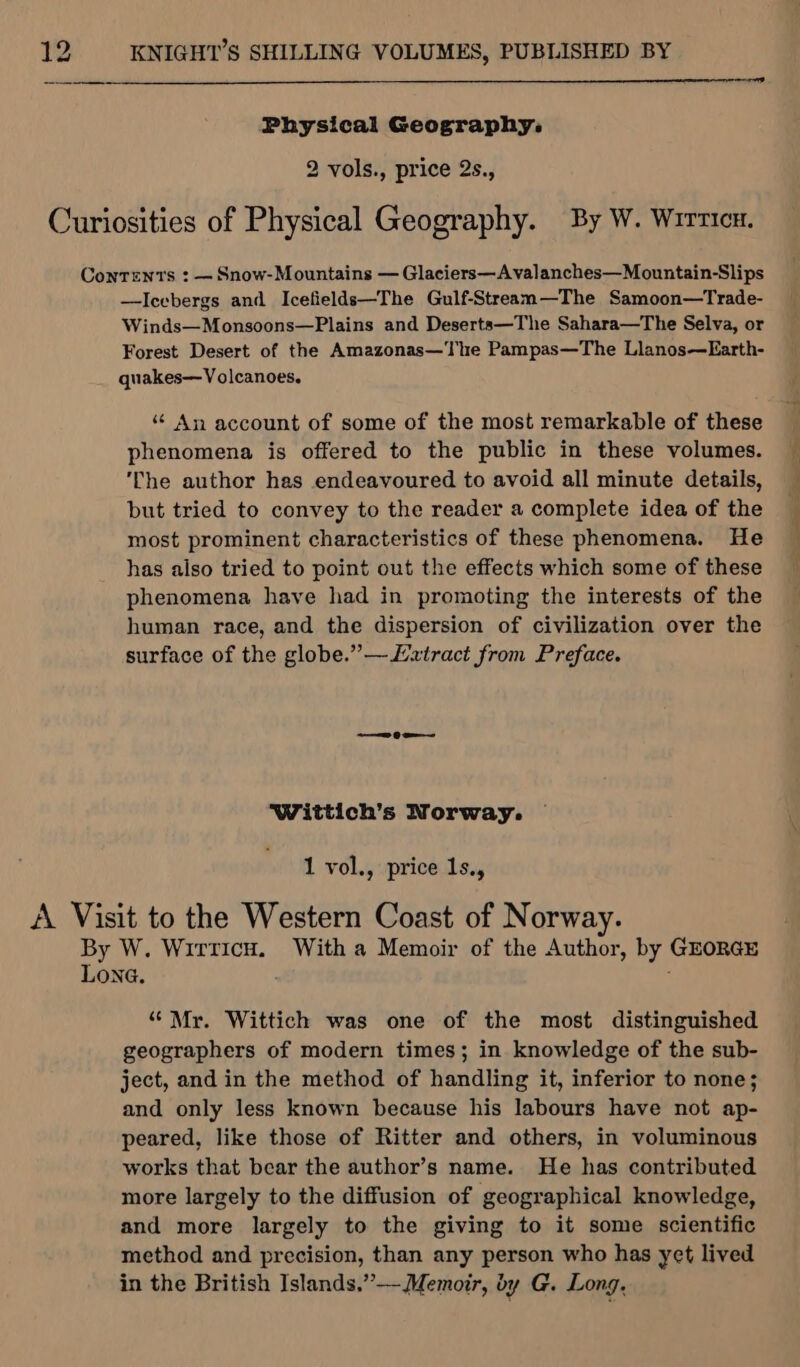 Physical Geography: 2 vols., price 2s., Curiosities of Physical Geography. By W. Wirricu. Contents : — Snow-Mountains — Glaciers—Avalanches—Mountain-Slips —Icebergs and Icefields—The Gulf-Stream—The Samoon—Trade- Winds—Monsoons—Plains and Deserts—The Sahara—The Selva, or Forest Desert of the Amazonas—The Pampas—The Llanos—Earth- quakes—Volcanoes. “An account of some of the most remarkable of these phenomena is offered to the public in these volumes. ‘The author has endeavoured to avoid all minute details, but tried to convey to the reader a complete idea of the most prominent characteristics of these phenomena. He has also tried to point out the effects which some of these phenomena have had in promoting the interests of the human race, and the dispersion of civilization over the surface of the globe.”—/xtract from Preface. Wittich’s Norway. 1 vol., price 1s., A Visit to the Western Coast of Norway. By W. Wirticu. With a Memoir of the Author, by GEORGE Lona. “Mr. Wittich was one of the most distinguished geographers of modern times; in knowledge of the sub- ject, and in the method of handling it, inferior to none; and only less known because his labours have not ap- peared, like those of Ritter and others, in voluminous works that bear the author’s name. He has contributed more largely to the diffusion of geographical knowledge, and more largely to the giving to it some scientific method and precision, than any person who has yet lived in the British Islands.”— Memoir, by G. Long,