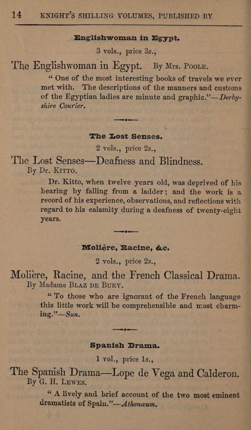 Englishwoman in Egypt. 3 vols., price 3s., The Englishwoman in Egypt. By Mrs. Pooux. ““ One of the most interesting books of travels we ever met with. The descriptions of the manners and customs of the Egyptian ladies are minute and graphic.”’— Derby- shire Courier. ——— Oa The Lost Senses. 2 vols., price 2s., The Lost Senses—Deafness and Blindness. By Dr. Kirro. Dr. Kitto, when twelve years old, was deprived of his hearing by falling from a ladder; and the work is a record of his experience, observations, and reflections with regard to his calamity during a deafness of twenty-eight years. — 6 = Moliére, Racine, &amp;c. 2 vols., price 2s., Moliere, Racine, and the French Classical Drama. By Madame BLAz DE Bury. “To those who are ignorant of the French language © this little work will be comprehensible and most charm- ing.”’—Sun. Se Spanish Drama. 1 vol., price Is., The Spanish Dstteene de Vega and Calderon. By G. H. Lewes. “ A lively and brief account of the two most eminent dramatists of Spain.”— Atheneum.