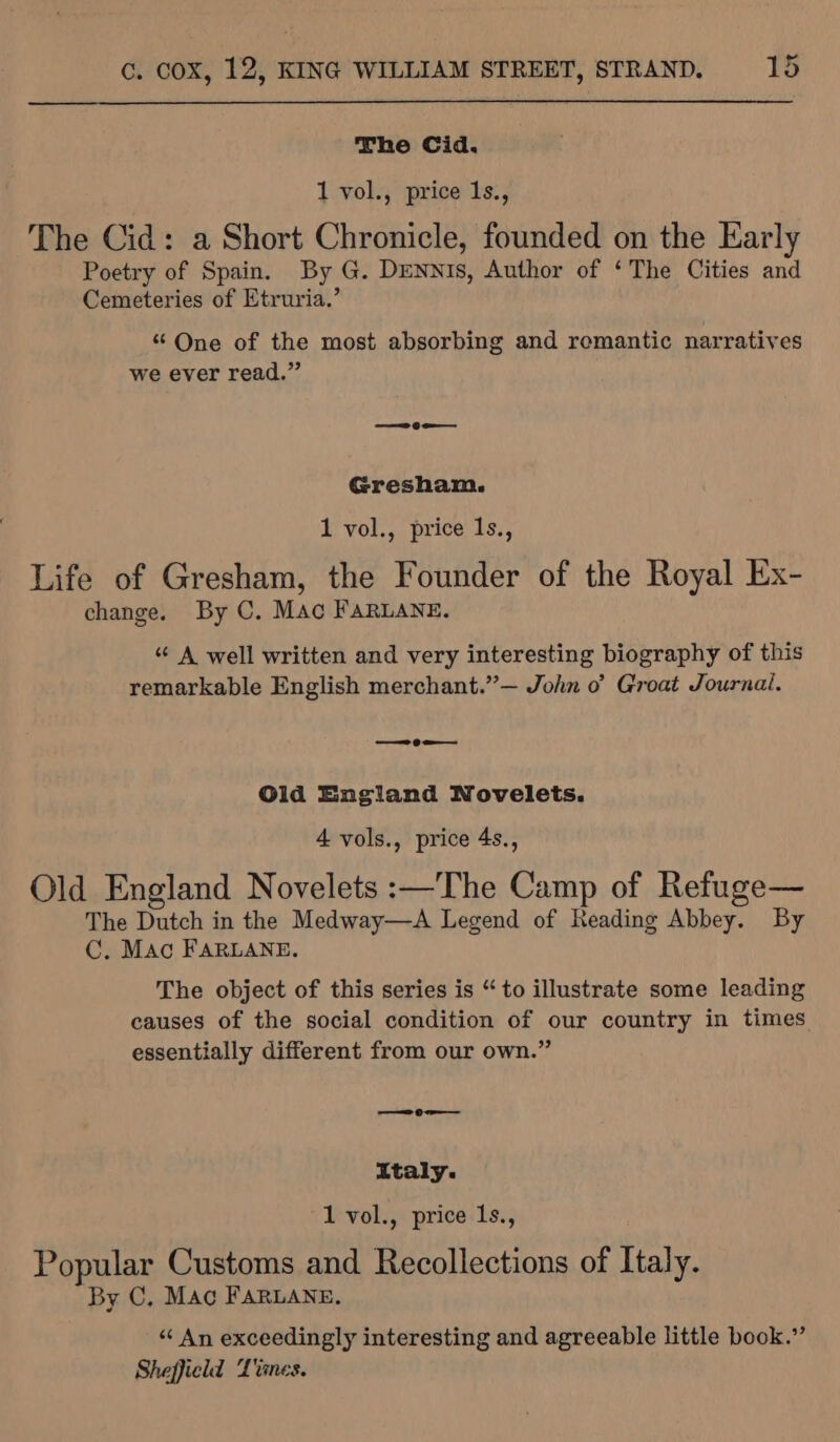 The Cid. 1 vol., price 1s., The Cid: a Short Chronicle, founded on the Early Poetry of Spain. By G. Dennis, Author of ‘The Cities and Cemeteries of Etruria.’ “ One of the most absorbing and romantic narratives we ever read.” ——— 9 Gresham. 1 vol., price 1s., Life of Gresham, the Founder of the Royal Ex- change. By C. MAc FaRLANE. “¢ A well written and very interesting biography of this remarkable English merchant.”’— John 0° Groat Journal. ——9 = Old England Novelets. 4 vols., price 4s., Old England Novelets :—The Camp of Refuge— The Dutch in the Medway—A Legend of Reading Abbey. By C. Mac FARLANE. The object of this series is “to illustrate some leading causes of the social condition of our country in times essentially different from our own.” ee Oe italy. 1 vol., price 1s., Popular Customs and Recollections of Italy. By C, Mac FARLANE, “ An exceedingly interesting and agreeable little book.” Sheffield Ltines.