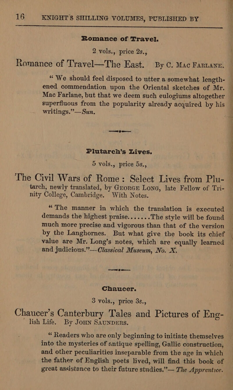 Romance of Travel. 2 vols., price 2s., Romance of Travel—The East. By C. Mac Farnane. “We should feel disposed to utter a somewhat length- ened commendation upon the Oriental sketches of Mr. Mac Farlane, but that we deem such eulogiums altogether superfluous from the popularity already acquired by his writings.”’— Sun. Plutarch’s Lives. 5 vols., price 5s., The Civil Wars of Rome: Select Lives from Plu- tarch, newly translated, by GeorcE Lone, late Fellow of Tri- nity College, Cambridge. With Notes. “The manner in which the translation is executed demands the highest praise.......The style will be found much more precise and vigorous than that of the version value are Mr. Long’s notes, which are equally learned and judicious.”— Classical Museum, No. X. Chaucer. 3 vols., price 3s., Chaucer’s Canterbury Tales and Pictures of Eng- lish Life. By Jon SAUNDERS. “ Readers who are only beginning to initiate themselves into the mysteries of antique spelling, Gallic construction, and other peculiarities inseparable from the age in which the father of English poets lived, will find this book of great assistance to their future studies.”’— The Apprentice. -