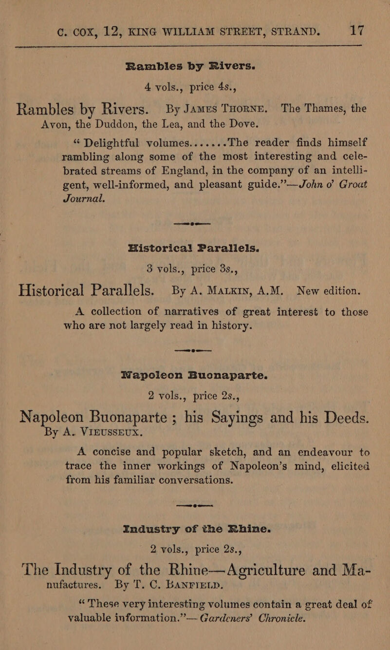 Rambles by Rivers. 4 vols., price 4s., Rambles by Rivers. By James Tuorne. The Thames, the Avon, the Duddon, the Lea, and the Dove. “ Delightful volumes.......The reader finds himself rambling along some of the most interesting and cele- brated streams of England, in the company of an intelli- gent, well-informed, and pleasant guide.’”’—John o’ Groat Journal. ———s ae Historical Parallels. 3 vols., price 3s., Historical Parallels. By A. Marry, A.M. New edition. A collection of narratives of great interest to those who are not largely read in history. —_——2eo-—— Wapoleon Bucnaparte. 2 vols., price 2s., Napoleon Buonaparte ; his Sayings and his Deeds. By A. VIEUSSEUX. A concise and popular sketch, and an endeavour to trace the inner workings of Napoleon’s mind, elicited from his familiar conversations. —eo-——&lt; Industry of the Rhine. 2 vols., price 2s., The Industry of the Rhine—Agriculture and Ma- nufactures. By T. C. BANFIELD. “These very interesting volumes contain a great deal of valuable information.” — Gardeners’ Chronicle.