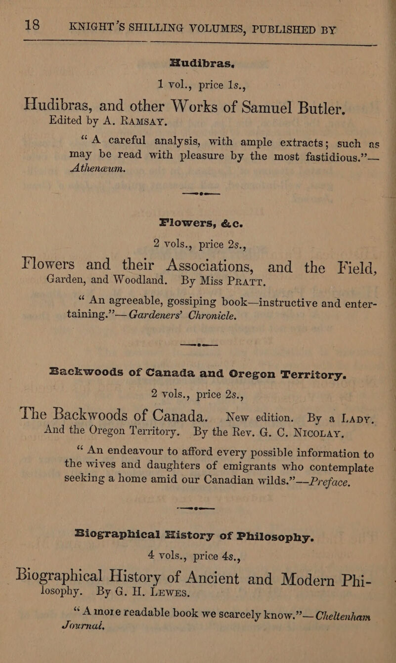 Hudibras, 1 vol., price 1s., Hudibras, and other Works of Samuel Butler. Edited by A. RAMSAY. “A careful analysis, with ample extracts; such as may be read with pleasure by the most fastidious.”’— Atheneum. Flowers, &amp;c. 2 vols., price 2s., Flowers and their Associations, and the Field, Garden, and Woodland. By Miss Pratt, “ An agreeable, gossiping book—instructive and enter- taining.””— Gardeners’ Chronicle. — 0 a Backwoods of Canada and Oregon Territory. 2 vols., price 2s., The Backwoods of Canada. New edition. By a Lapy. And the Oregon Territory. By the Rey. G. C. Niconay. “ An endeavour to afford every possible information to the wives and daughters of emigrants who contemplate seeking a home amid our Canadian wilds.”——Preface. —ce-— Biographical History of Philosophy. 4 vols., price 4s., Biographical History of Ancient and Modern Phj- losophy. By G. H. Luwzs. “ A more readable book we scarcely know.” — Cheltenham Journal, ~~. i