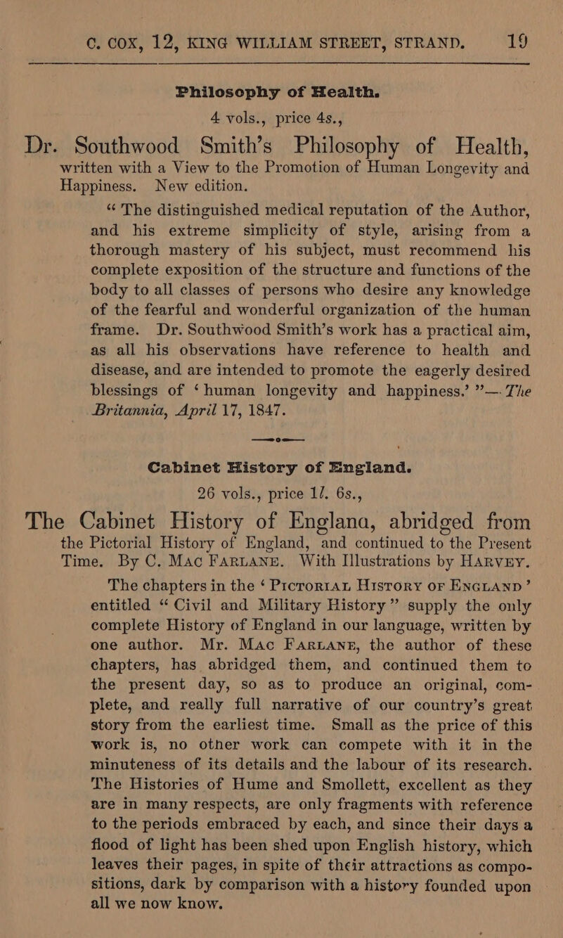 Philosophy of Health. 4 vols., price 4s., Dr. Southwood Smith’s Philosophy of Health, written with a View to the Promotion of Human Longevity and Happiness. New edition. “ The distinguished medical reputation of the Author, and his extreme simplicity of style, arising from a thorough mastery of his subject, must recommend his complete exposition of the structure and functions of the body to all classes of persons who desire any knowledge of the fearful and wonderful organization of the human frame. Dr. Southwood Smith’s work has a practical aim, as all his observations have reference to health and disease, and are intended to promote the eagerly desired blessings of ‘human longevity and happiness.’ ”’—- The Britannia, April 17, 1847. — 9 = Cabinet History of England. 26 vols., price 1/. 6s., The Cabinet History of Englana, abridged from the Pictorial History of England, and continued to the Present Time. By C. Mac FarLane. With Illustrations by HARVEY. The chapters in the ‘ Prororran History or ENGLAND’ entitled “ Civil and Military History” supply the only complete History of England in our language, written by one author. Mr. Mac Faruane, the author of these chapters, has abridged them, and continued them to the present day, so as to produce an original, com- plete, and really full narrative of our country’s great story from the earliest time. Small as the price of this work is, no other work can compete with it in the minuteness of its details and the labour of its research. The Histories of Hume and Smollett, excellent as they are in many respects, are only fragments with reference to the periods embraced by each, and since their days a flood of light has been shed upon English history, which leaves their pages, in spite of their attractions as compo- sitions, dark by comparison with a history founded upon all we now know.