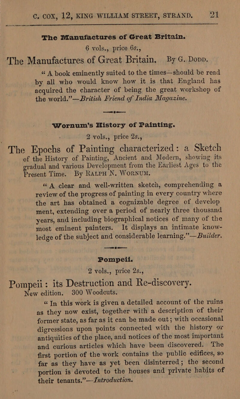 (tanh tala The Manufactures of Great Britain. 6 vols., price 6s., The Manufactures of Great Britain, By G. Dopp. “ A book eminently suited to the times—should be read by all who would know how it is that England has acquired the character of being the great workshop of the world.” —British Friend of India Magazine. —= 9 eo Wornum’s History of Painting. 2 vols., price 2s., The Epochs of Painting characterized: a Sketch of the History of Painting, Ancient and Modern, showing its gradual and various Development from the Earliest Ages to the Present Time. By Rautpu N, WoRNUM. «© A clear and well-written sketch, comprehending a review of the progress of painting in every country where the art has obtained a cognizable degree of develop ment, extending over a period of nearly three thousand years, and including biographical notices of many of the most eminent painters. It displays an intimate know- ledge of the subject and considerable learning.” — Builder. —_Oo— Pompeii. 2 vols., price 2s., Pompeii : its Destruction and Re-discovery. New edition. 300 Woodcuts. “In this work is given a detailed account of the ruins as they now exist, together with a description of their former state, as far as it can be made out; with occasional digressions upon points connected with the history or antiquities of the place, and notices of the most important and curious articles which have been discovered. ‘The first portion of the work contains the public edifices, so far as they have as yet been disinterred; the second. portion is devoted to the houses and private habits of their tenants.” —Jntroduction.