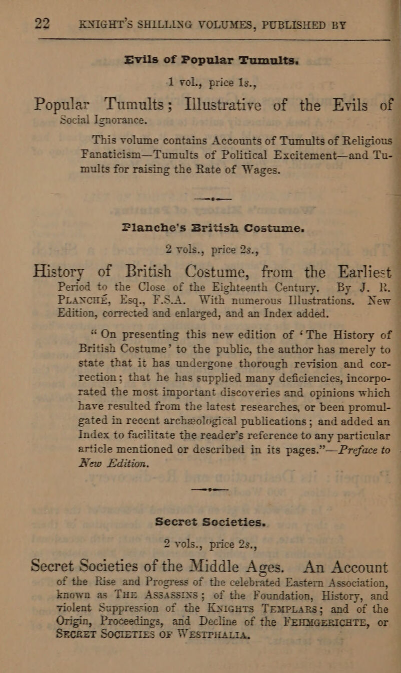 | Evils of Popular Tumults. ‘ 1 vol., price 1Is., . Popular Tumults; Illustrative of the Evils of . Social Ignorance. This volume contains Accounts of Tumults of Religious Fanaticism—Tumults of Political Excitement—and Tu- mults for raising the Rate of Wages. = 6 a Pianche’s British Costume. 2 vols., price 2s., History of British Costume, from the Earliest Period to the Close of the Eighteenth Century. By J. R. PLaNcHE, Esq., F.S.A. With numerous Illustrations. New Edition, corrected and enlarged, and an Index added. ; “On presenting this new edition of ‘The History of — British Costume’ to the public, the author has merely to | state that it has undergone thorough revision and cor- rection; that he has supplied many deficiencies, incorpo- — rated the most important discoveries and opinions which | have resulted from the latest researches, or been promul- — gated in recent archzological publications ; and added an — Index to facilitate the reader’s reference to any particular — article mentioned or described in its pages.”—Preface to — New Edition. Secret Sccieties. 2 vols., price 2s., Secret Societies of the Middle Ages. An Account of the Rise and Progress of the celebrated Eastern Association, known as THE ASSASSINS; of the Foundation, History, and violent Suppression of the Knicuts Tempiars; and of the rigine Proceedings, and Decline of the PEHMGERICHTE, or SECRET SOCIETIES OF WESTPHALIA,