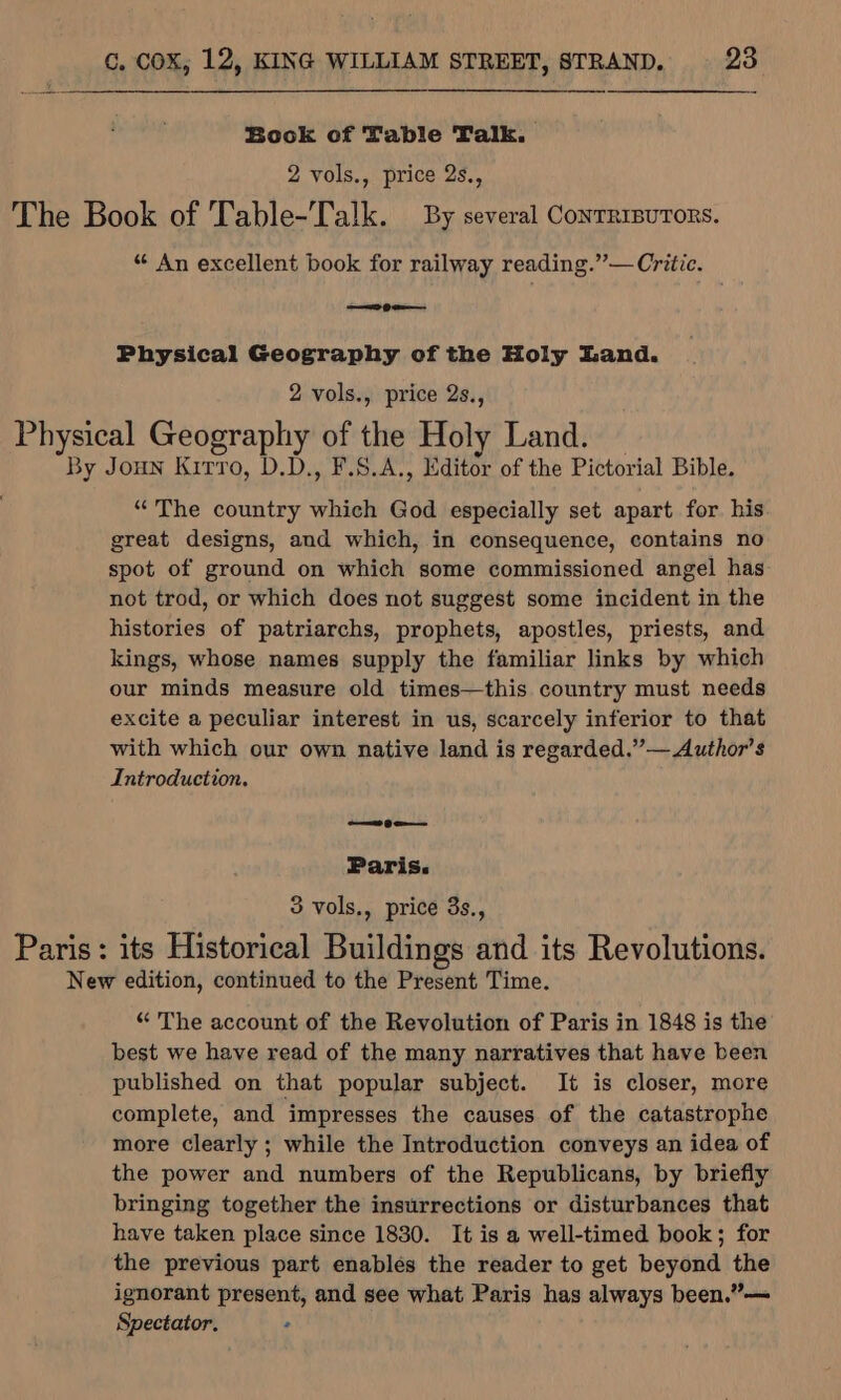 Book of Table Talk. 2 vols., price 2s., The Book of Table-Talk. By several Conrrisurors. “ An excellent book for railway reading.”— Critic. Physical Geography of the Holy Land. 2 vols., price 2s., Physical Geography of the Holy Land. By Joun Kitro, D.D., F.S.A., Editor of the Pictorial Bible. “The country which God especially set apart for his great designs, and which, in consequence, contains no spot of ground on which some commissioned angel has not trod, or which does not suggest some incident in the histories of patriarchs, prophets, apostles, priests, and kings, whose names supply the familiar links by which our minds measure old times—this country must needs excite a peculiar interest in us, scarcely inferior to that with which our own native land is regarded.”— Author’s Introduction. — ge Paris. 3 vols., price 3s., Paris: its Historical Buildings and its Revolutions. New edition, continued to the Present Time. “ The account of the Revolution of Paris in 1848 is the best we have read of the many narratives that have been published on that popular subject. It is closer, more complete, and impresses the causes of the catastrophe more clearly ; while the Introduction conveys an idea of the power and numbers of the Republicans, by briefly bringing together the insurrections or disturbances that have taken place since 1830. It is a well-timed book; for the previous part enables the reader to get beyond the ignorant present, and see what Paris has always been.”— Spectator. .