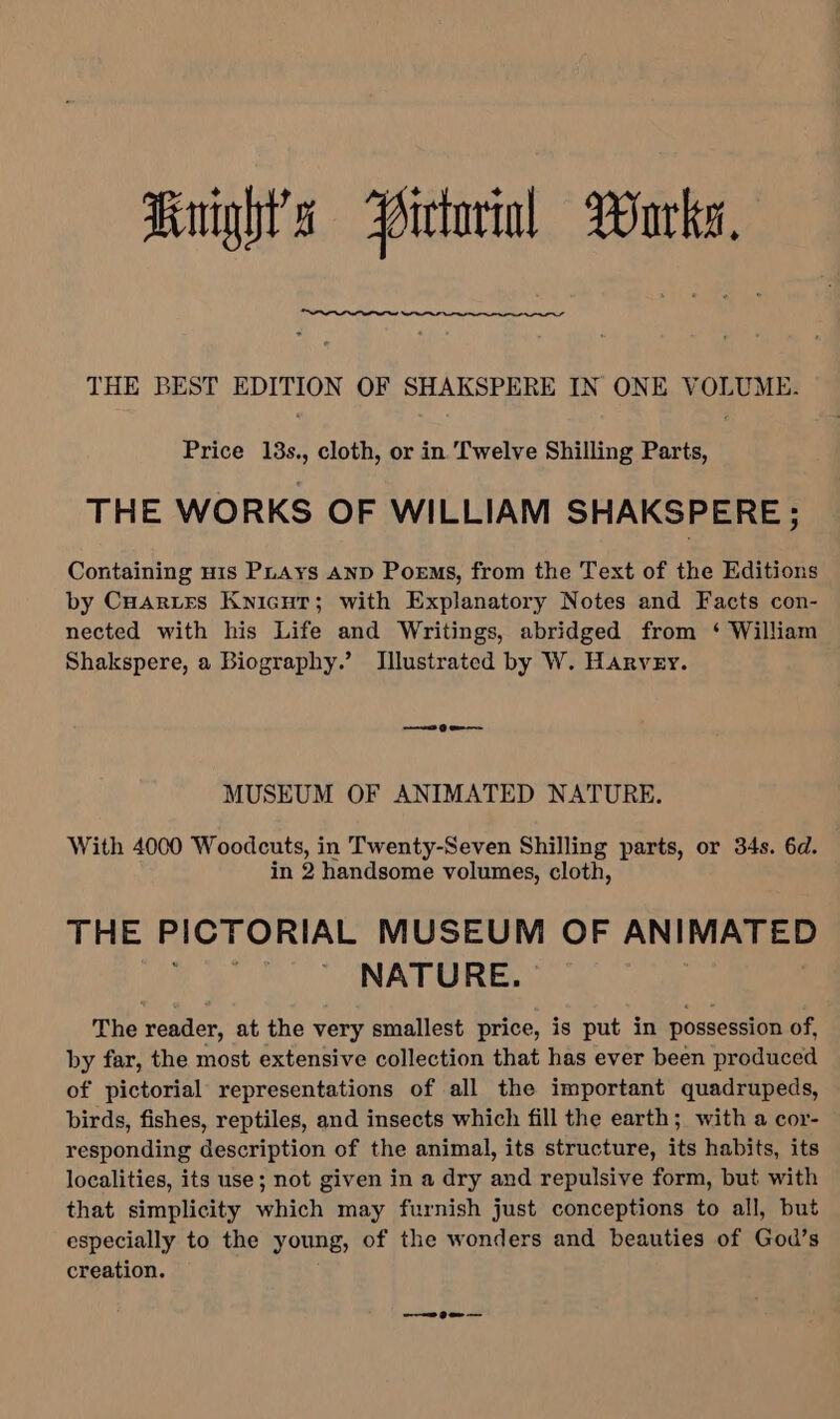 Knights Pictorial Burks, THE BEST EDITION OF SHAKSPERE IN ONE VOLUME. Price 13s., cloth, or in Twelve Shilling Parts, THE WORKS OF WILLIAM SHAKSPERE ; Containing His Puays AND Poems, from the Text of the Editions by Cuartes Kyicur; with Explanatory Notes and Facts con- nected with his Life and Writings, abridged from ‘ William Shakspere, a Biography.’ Illustrated by W. Harvey. MUSEUM OF ANIMATED NATURE. With 4000 Woodcuts, in Twenty-Seven Shilling parts, or 34s. 6d. in 2 handsome volumes, cloth, THE PICTORIAL MUSEUM OF ANIMATED ae NATURE. | | The reader, at the very smallest price, is put in possession of, by far, the most extensive collection that has ever been produced of pictorial representations of all the important quadrupeds, birds, fishes, reptiles, and insects which fill the earth; with a cor- responding description of the animal, its structure, its habits, its localities, its use; not given in a dry and repulsive form, but with that simplicity which may furnish just conceptions to all, but especially to the young, of the wonders and beauties of God’s creation. a Dom