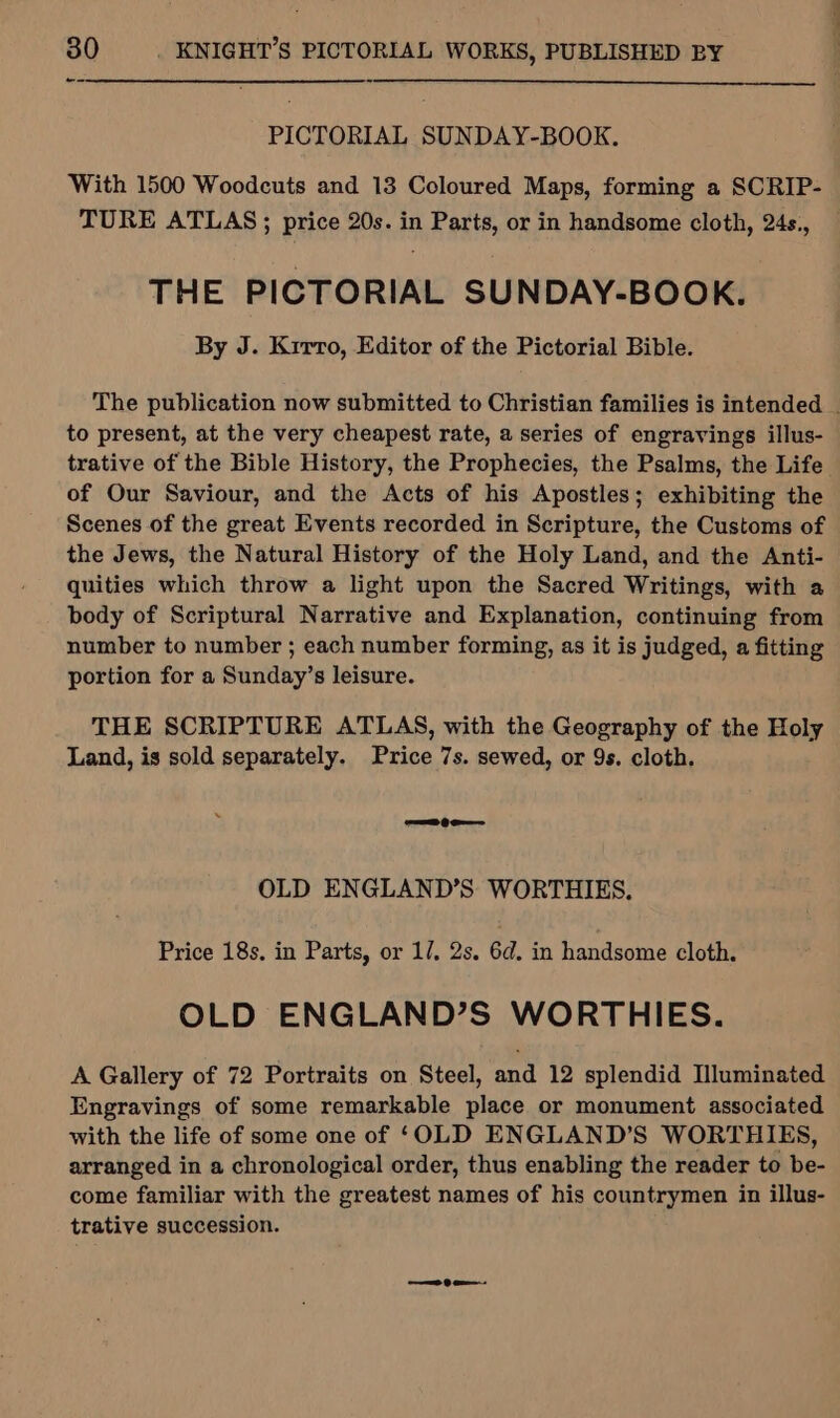 a PICTORIAL SUNDAY-BOOK. With 1500 Woodcuts and 13 Coloured Maps, forming a SCRIP- TURE ATLAS; price 20s. in Parts, or in handsome cloth, 24s., THE PICTORIAL SUNDAY-BOOK. By J. Krrro, Editor of the Pictorial Bible. to present, at the very cheapest rate, a series of engravings illus- of Our Saviour, and the Acts of his Apostles; exhibiting the Scenes of the great Events recorded in Scripture, the Customs of the Jews, the Natural History of the Holy Land, and the Anti- quities which throw a light upon the Sacred Writings, with a body of Scriptural Narrative and Explanation, continuing from number to number ; each number forming, as it is judged, a fitting portion for a Sunday’s leisure. THE SCRIPTURE ATLAS, with the Geography of the Holy Land, is sold separately. Price 7s. sewed, or 9s. cloth. =e OLD ENGLAND’S WORTHIES. Price 18s. in Parts, or 1/, 2s. 6d. in handsome cloth. OLD ENGLAND’S WORTHIES. A Gallery of 72 Portraits on Steel, and 12 splendid Illuminated Engravings of some remarkable place or monument associated with the life of some one of ‘OLD ENGLAND’S WORTHIES, arranged in a chronological order, thus enabling the reader to be- come familiar with the greatest names of his countrymen in illus- trative succession.