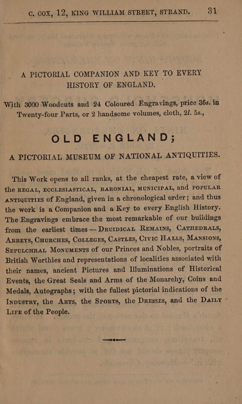 nnn ne EE EEEEIDEnET INI nSnSR nn nEI SESS nnn A PICTORIAL COMPANION AND KEY TO EVERY HISTORY. OF ENGLAND. With 3000 Woodcuts and 24 Coloured Engravings, price 36s. in Twenty-four Parts, or 2 handsome volumes, cloth, 27. 5s., OLD ENGLAND; A PICTORIAL MUSEUM OF NATIONAL ANTIQUITIES. This Work opens to all ranks, at the cheapest rate, a view of the REGAL, ECCLESIASTICAL, BARONIAL, MUNICIPAL, and POPULAR antiquities of England, given in a chronological order ; and thus the work is a Companion and a Key to every English History. The Engravings embrace the most remarkable of our buildings from the earliest times— DrurpicaL Remains, CATHEDRALS, Axpeys, Cuurcuss, Cotneces, Casts, Crvic Hanis, Mansions, SrputcHRAL Monuments of our Princes and Nobles, portraits of British Worthies and representations of localities associated with their names, ancient Pictures and Illuminations of Historical Events, the Great Seals and Arms of the Monarchy, Coins and Medals, Autographs; with the fullest pictorial indications of the Inpusrry, the Ants, the Srorts, the Drxssrs, and the DaiLy Lire of the People.