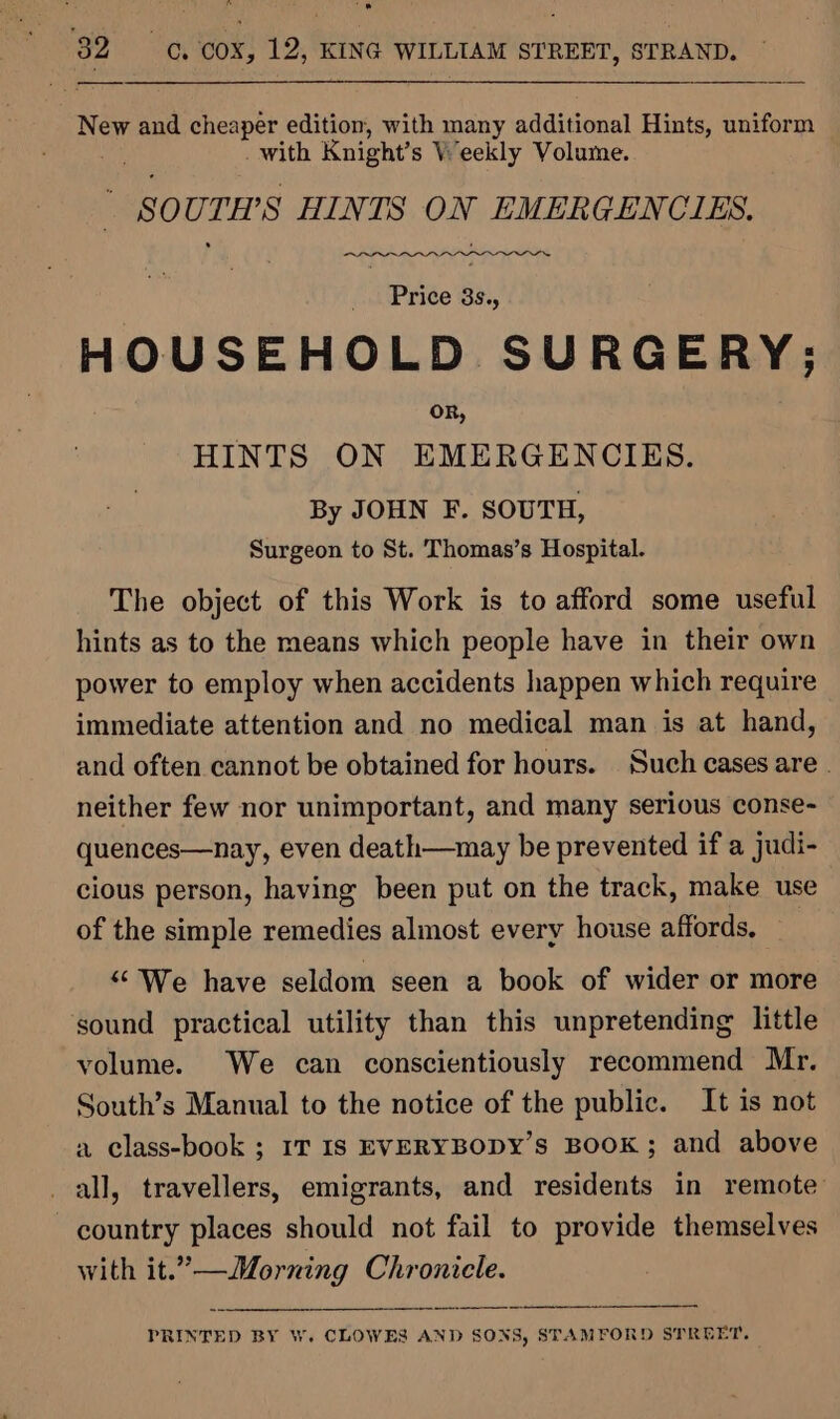 New and cheaper edition, with many additional Hints, uniform . _ with Knight’ s Veekly Volume. SOUTH'S HINTS ON EMERGENCIES. eee Price 3s., HOUSEHOLD SURGERY; OR, HINTS ON EMERGENCIES. By JOHN F. SOUTH, Surgeon to St. Thomas’s Hospital. The object of this Work is to afford some useful hints as to the means which people have in their own power to employ when accidents happen which require immediate attention and no medical man is at hand, and often cannot be obtained for hours. Such cases are . neither few nor unimportant, and many serious conse- quences—nay, even death—may be prevented if a judi- cious person, having been put on the track, make use of the simple remedies almost every house affords, | “ We have seldom seen a book of wider or more sound practical utility than this unpretending little volume. We can conscientiously recommend Mr. South’s Manual to the notice of the public. It is not a class-book ; IT Is EVERYBODY’S BOOK; and above all, travellers, emigrants, and residents in remote country places should not fail to provide themselves with it.”’—Morning Chronicle. PRINTED BY W. CLOWES AND SONS, STAMFORD STREET.