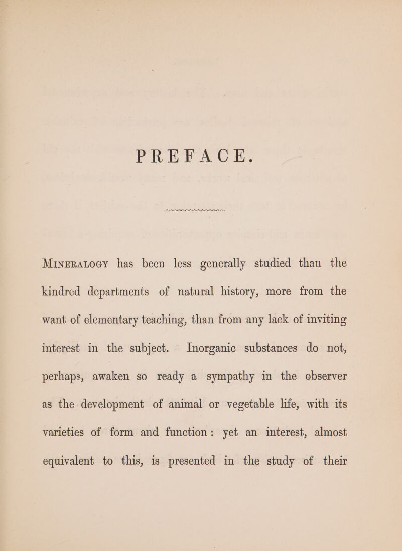 PREFACE. PPP ALAA APLAR ALSS Mriveratocy has been less generally studied than the kindred departments of natural history, more from the want of elementary teaching, than from any lack of inviting interest in the subject. Inorganic substances do not, perhaps, awaken so ready a sympathy in the observer as the development of animal or vegetable life, with its varieties of form and function: yet an interest, almost equivalent to this, is presented in the study of their
