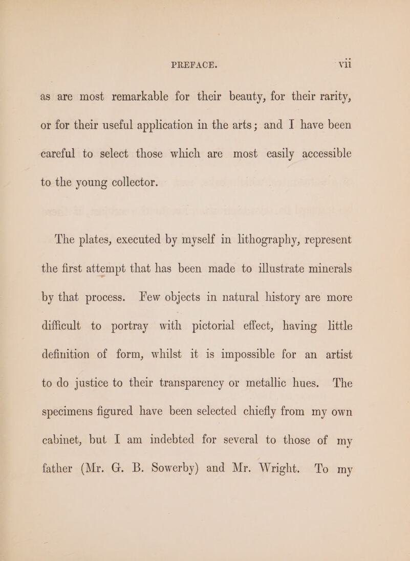 as are most remarkable for their beauty, for their rarity, or for their useful application in the arts; and I have been careful to select those which are most easily accessible to the young collector. The plates, executed by myself in lithography, represent the first attempt that has been made to illustrate minerals by that process. Few objects in natural history are more difficult to portray with pictorial effect, having little definition of form, whilst it is impossible for an artist to do justice to their transparency or metallic hues. The specimens figured have been selected chiefly from my own cabinet, but I am indebted for several to those of my father (Mr. G. B. Sowerby) and Mr. Wright. To my