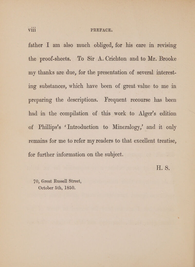 father I am also much obliged, for his care in revising the proof-sheets. To Sir A. Crichton and to Mr. Brooke my thanks are due, for the presentation of several interest- ing substances, which have been of great value to me in preparing the descriptions. Frequent recourse has been had in the compilation of this work to Alger’s edition of Phillips’s ‘Introduction to Mineralogy,’ and it only remains for me to refer my readers to that excellent treatise, for further information on the subject. 70, Great Russell Street, October 5th, 1850.