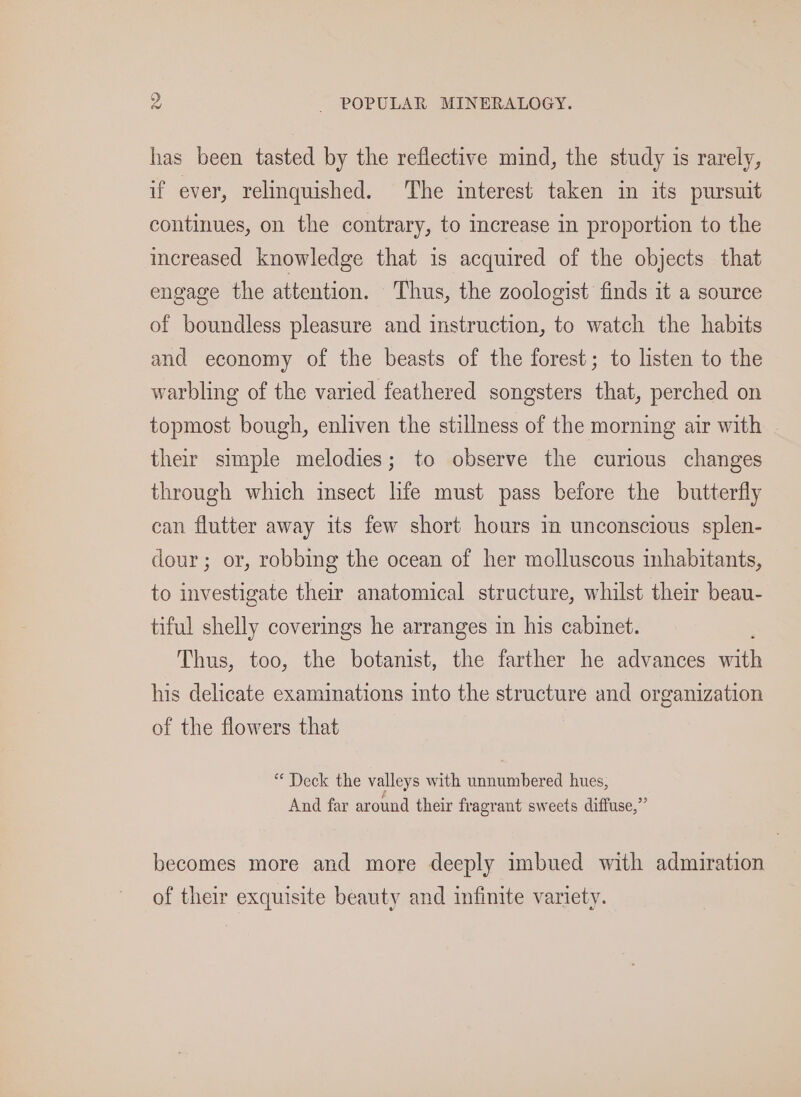 has been tasted by the reflective mind, the study is rarely, if ever, relinquished. The interest taken in its pursuit continues, on the contrary, to crease in proportion to the increased knowledge that is acquired of the objects that engage the attention. Thus, the zoologist finds it a source of boundless pleasure and instruction, to watch the habits and economy of the beasts of the forest; to listen to the warbling of the varied feathered songsters that, perched on topmost bough, enliven the stillness of the morning air with their simple melodies; to observe the curious changes through which msect hfe must pass before the butterfly can flutter away its few short hours in unconscious splen- dour; or, robbing the ocean of her molluscous inhabitants, to investigate their anatomical structure, whilst their beau- tiful shelly coverings he arranges in his cabinet. Thus, too, the botanist, the farther he advances 7h his delicate examinations into the structure and organization of the flowers that “Deck the valleys with unnumbered hues, And far around their fragrant sweets diffuse,” becomes more and more deeply imbued with admiration of their exquisite beauty and infinite variety.