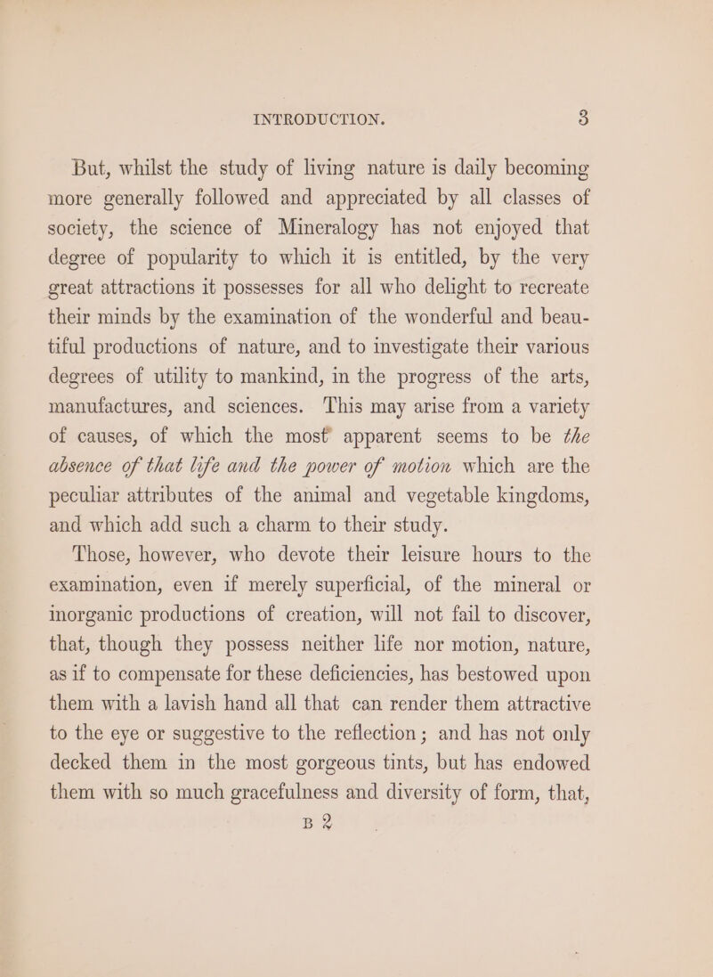 INTRODUCTION. 5) But, whilst the study of living nature is daily becoming more generally followed and appreciated by all classes of society, the science of Mineralogy has not enjoyed that degree of popularity to which it is entitled, by the very great attractions it possesses for all who delight to recreate their minds by the examination of the wonderful and beau- tiful productions of nature, and to investigate their various degrees of utility to mankind, in the progress of the arts, manufactures, and sciences. This may arise from a variety of causes, of which the most apparent seems to be the absence of that life and the power of motion which are the peculiar attributes of the animal and vegetable kingdoms, and which add such a charm to their study. Those, however, who devote their leisure hours to the examination, even if merely superficial, of the mineral or inorganic productions of creation, will not fail to discover, that, though they possess neither life nor motion, nature, as if to compensate for these deficiencies, has bestowed upon them with a lavish hand all that can render them attractive to the eye or suggestive to the reflection; and has not only decked them in the most gorgeous tints, but has endowed them with so much gracefulness and diversity of form, that, B2
