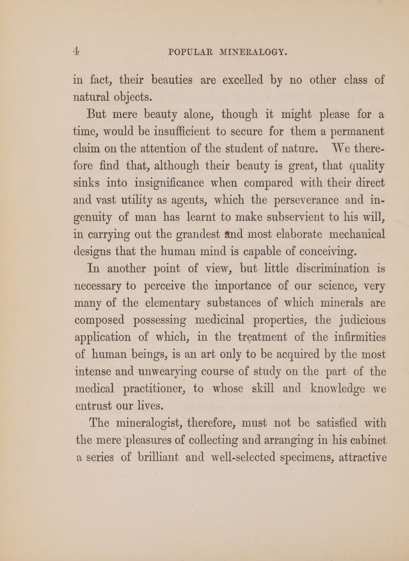 in fact, their beauties are excelled by no other class of natural objects. But mere beauty alone, though it might please for a time, would be insufficient to secure for them a permanent claim on the attention of the student of nature. We there- fore find that, although their beauty is great, that quality sinks ito insignificance when compared with their direct and vast utility as agents, which the perseverance and in- genuity of man has learnt to make subservient to his will, in carrying out the grandest and most elaborate mechanical designs that the human mind is capable of conceiving. ‘In another point of view, but little discrimination is necessary to perceive the importance of our science, very many of the elementary substances of which minerals are composed possessing medicinal properties, the judicious application of which, in the treatment of the infirmities of human beings, is an art only to be acquired by the most intense and unwearying course of study on the part of the medical practitioner, to whose skill and knowledge we entrust our lives. The mineralogist, therefore, must not be satisfied with the mere ‘pleasures of collecting and arranging in his cabinet a series of brilliant and well-selected specimens, attractive