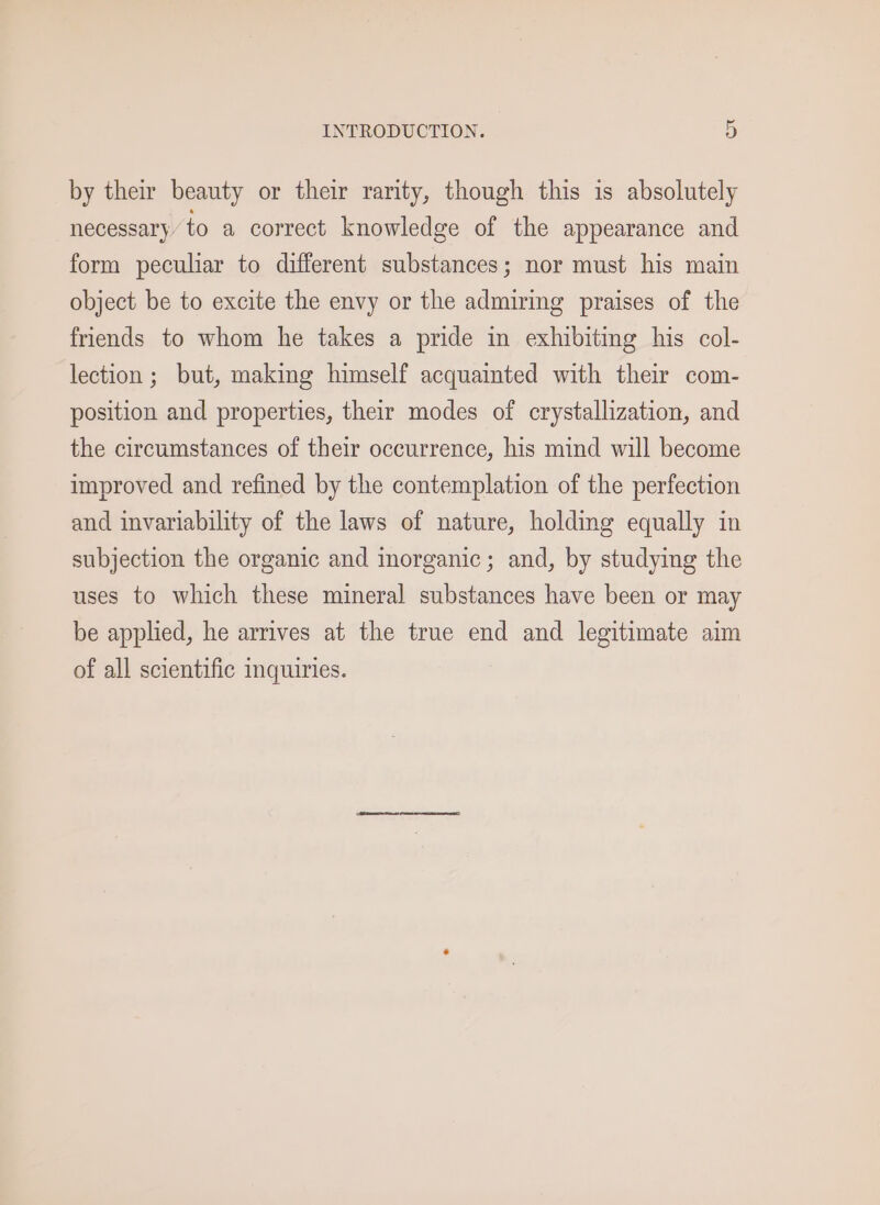 by their beauty or their rarity, though this is absolutely necessary’ to a correct knowledge of the appearance and form peculiar to different substances; nor must his main object be to excite the envy or the admiring praises of the friends to whom he takes a pride in exhibiting his col- lection; but, making himself acquainted with their com- position and properties, their modes of crystallization, and the circumstances of their occurrence, his mind will become improved and refined by the contemplation of the perfection and invariability of the laws of nature, holding equally in subjection the organic and morganic; and, by studying the uses to which these mineral substances have been or may be applied, he arrives at the true end and legitimate aim of all scientific inquiries.