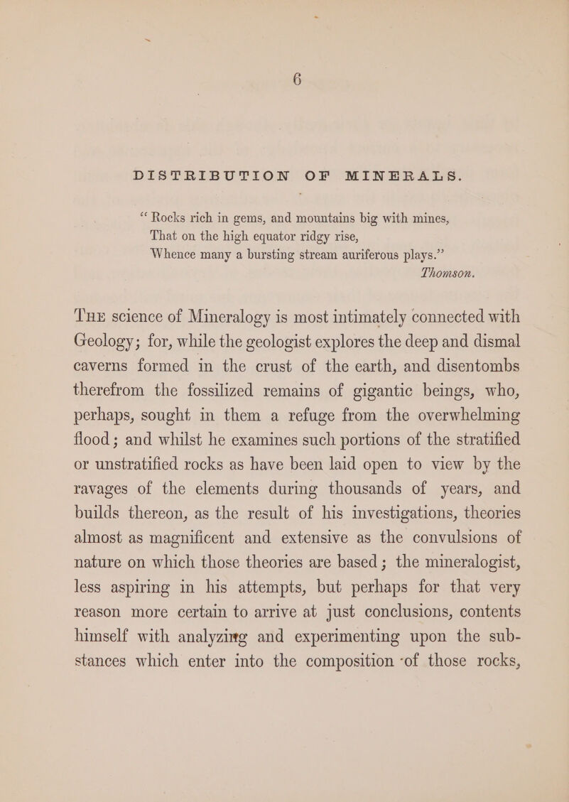 DISTRIBUTION OF MINERALS. “Rocks rich in gems, and mountains big with mines, That on the high equator ridgy rise, Whence many a bursting stream auriferous plays.” Thomson. Tux science of Mineralogy is most intimately connected with Geology; for, while the geologist explores the deep and dismal caverns formed in the crust of the earth, and disentombs therefrom the fossilized remains of gigantic beings, who, perhaps, sought in them a refuge from the overwhelming flood ; and whilst he examines such portions of the stratified or unstratified rocks as have been laid open to view by the ravages of the elements during thousands of years, and builds thereon, as the result of his mvestigations, theories almost as magnificent and extensive as the convulsions of nature on which those theories are based; the mineralogist, less aspiring in his attempts, but perhaps for that very reason more certain to arrive at just conclusions, contents himself with analyzimg and experimenting upon the sub- stances which enter into the composition ‘of those rocks,