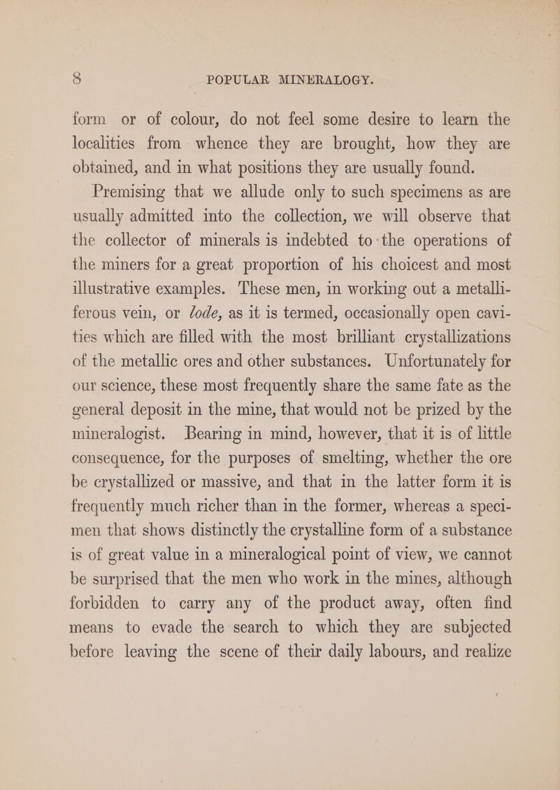 form or of colour, do not feel some desire to learn the localities from whence they are brought, how they are obtained, and in what positions they are usually found. - Premising that we allude only to such specimens as are usually admitted into the collection, we will observe that the collector of minerals is indebted to-the operations of the miners for a great proportion of his choicest and most illustrative examples. These men, in working out a metalli- ferous vein, or Code, as it is termed, occasionally open cavi- ties which are filled with the most brilliant crystallizations of the metallic ores and other substances. Unfortunately for our science, these most frequently share the same fate as the general deposit in the mine, that would not be prized by the mineralogist. Bearing in mind, however, that it is of little consequence, for the purposes of smelting, whether the ore be crystallized or massive, and that in the latter form it is frequently much richer than in the former, whereas a speci- men that shows distinctly the crystalline form of a substance is of great value in a mineralogical point of view, we cannot be surprised that the men who work in the mines, although forbidden to carry any of the product away, often find means to evade the search to which they are subjected before leaving the scene of their daily labours, and realize