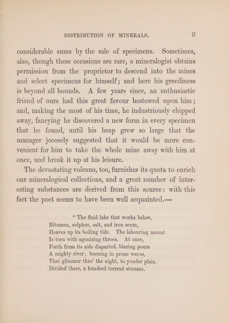 considerable sums by the sale of specimens. Sometimes, also, though these occasions are rare, a mineralogist obtains permission from the proprietor to descend into the mines and select specimens for himself; and here his greediness is beyond all bounds. A few years since, an enthusiastic friend of ours had this great favour bestowed upon him ; and, making the most of his time, he mdustriously chipped away, fancying he discovered a new form in every specimen that he found, until his heap grew so large that the manager jocosely suggested that it would be more con- venient for him to take the whole mine away with him at once, and break it up at his leisure. The devastating volcano, too, furnishes its quota to enrich our mineralogical collections, and a great number of inter- esting substances are derived from this source: with this fact the poet seems to have been well acquainted.— ** The fluid lake that works below, Bitumen, sulphur, salt, and iron scum, Heaves up its boiling tide. The labouring mount Is torn with agonizing throes. At once, Forth from its side disparted, blazing pours A mighty river; burning in prone waves, That glimmer thro’ the night, to yonder plain. Divided there, a hundred torrent streams,