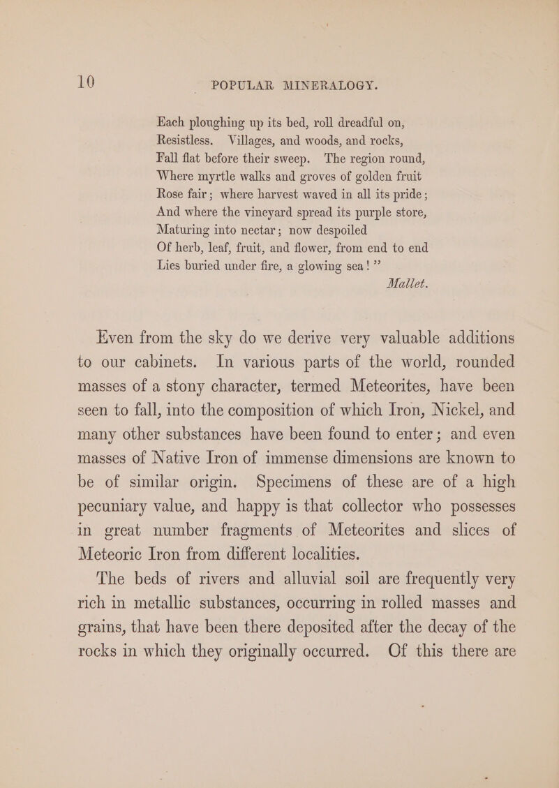 Hach ploughing up its bed, roll dreadful on, Resistless. Villages, and woods, and rocks, Fall flat before their sweep. The region round, Where myrtle walks and groves of golden fruit Rose fair; where harvest waved in all its pride; And where the vineyard spread its purple store, Maturing into nectar; now despoiled Of herb, leaf, fruit, and flower, from end to end Lies buried under fire, a glowing sea!” Mallet. Even from the sky do we derive very valuable additions to our cabinets. In various parts of the world, rounded masses of a stony character, termed Meteorites, have been seen to fall, into the composition of which Iron, Nickel, and many other substances have been found to enter; and even masses of Native Iron of immense dimensions are known to be of similar origin. Specimens of these are of a high pecuniary value, and happy is that collector who possesses in great number fragments of Meteorites and slices of Meteoric Iron from different localities. The beds of rivers and alluvial soil are frequently very rich in metallic substances, occurring in rolled masses and grains, that have been there deposited after the decay of the rocks in which they originally occurred. Of this there are