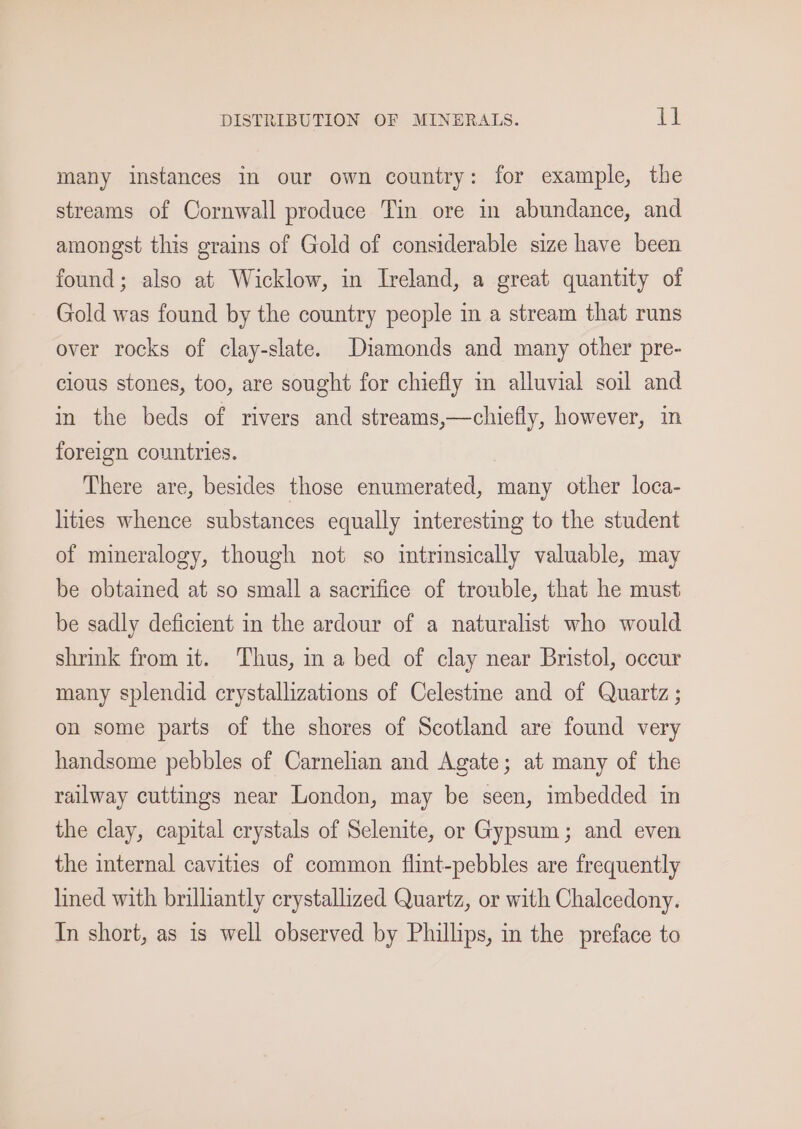 many instances in our own country: for example, the streams of Cornwall produce Tin ore in abundance, and amongst this grains of Gold of considerable size have been found; also at Wicklow, in Ireland, a great quantity of Gold was found by the country people in a stream that runs over rocks of clay-slate. Diamonds and many other pre- cious stones, too, are sought for chiefly m alluvial soil and in the beds of rivers and streams,—chiefly, however, in foreign countries. There are, besides those enumerated, many other loca- lities whence substances equally interesting to the student of mineralogy, though not so intrinsically valuable, may be obtained at so small a sacrifice of trouble, that he must be sadly deficient in the ardour of a naturalist who would shrink from it. Thus, ma bed of clay near Bristol, occur many splendid crystallizations of Celeste and of Quartz ; on some parts of the shores of Scotland are found very handsome pebbles of Carnelian and Agate; at many of the railway cuttings near London, may be seen, imbedded in the clay, capital crystals of Selenite, or Gypsum; and even the internal cavities of common flint-pebbles are frequently lined with brilliantly crystallized Quartz, or with Chalcedony. In short, as is well observed by Phillips, in the preface to