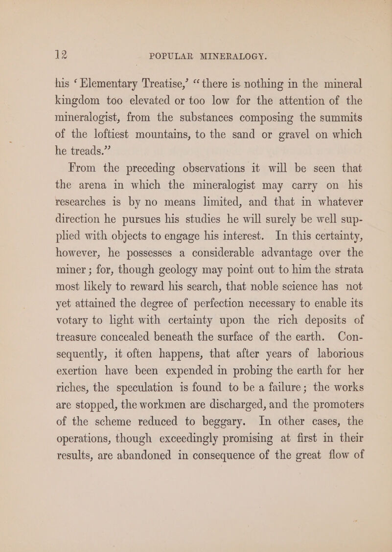 his ‘ Klementary Treatise,’ “there is nothing in the mineral kingdom too elevated or too low for the attention of the mineralogist, from the substances composing the summits of the loftiest mountains, to the sand or gravel on which he treads.” From the preceding observations it will be seen that the arena in which the mineralogist may carry on his researches is by no means limited, and that in whatever direction he pursues his studies he will surely be well sup- phed with objects to engage his interest. In this certainty, however, he possesses a considerable advantage over the miner ; for, though geology may point out to him the strata most likely to reward his search, that noble science has not yet attained the degree of perfection necessary to enable its votary to light with certainty upon the rich deposits of treasure concealed beneath the surface of the earth. Con- sequently, it often happens, that after years of laborious exertion have been expended in probing the earth for her riches, the speculation is found to be a failure; the works are stopped, the workmen are discharged, and the promoters of the scheme reduced to beggary. In other cases, the operations, though exceedingly promising at first in their results, are abandoned in consequence of the great flow of