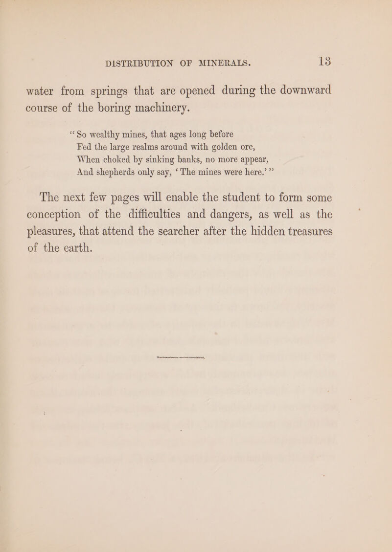 water from springs that are opened during the downward course of the boring machinery. “So wealthy mines, that ages long before Fed the large realms around with golden ore, When choked by sinking banks, no more appear, And shepherds only say, ‘The mines were here.’ ” The next few pages will enable the student to form some conception of the difficulties and dangers, as well as the pleasures, that attend the searcher after the hidden treasures of the earth. (Tirrercececaiomnetn at SO,