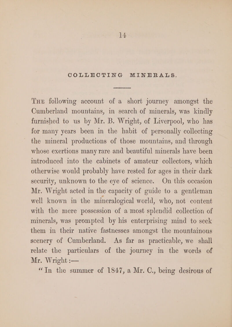 COLLECTING MINERALS. ene Tue following account of a short journey amongst the Cumberland mountains, in search of minerals, was kindly furnished to us by Mr. B. Wright, of Liverpool, who has for many years been in the habit of personally collecting the mineral productions of those mountains, and through whose exertions many rare and beautiful minerals have been introduced into the cabinets of amateur collectors, which otherwise would probably have rested for ages in their dark security, unknown to the eye of science. On this occasion Mr. Wright acted in the capacity of guide to a gentleman well known in the mineralogical world, who, not content with the mere possession of a most splendid collection of minerals, was prompted by his enterprising mind to seek them in their native fastnesses amongst the mountainous scenery of Cumberland. As far as practicable, we shall relate the particulars of the journey in the words of Mr. Wright :-— “In the summer of 1847, a Mr. C., being desirous of