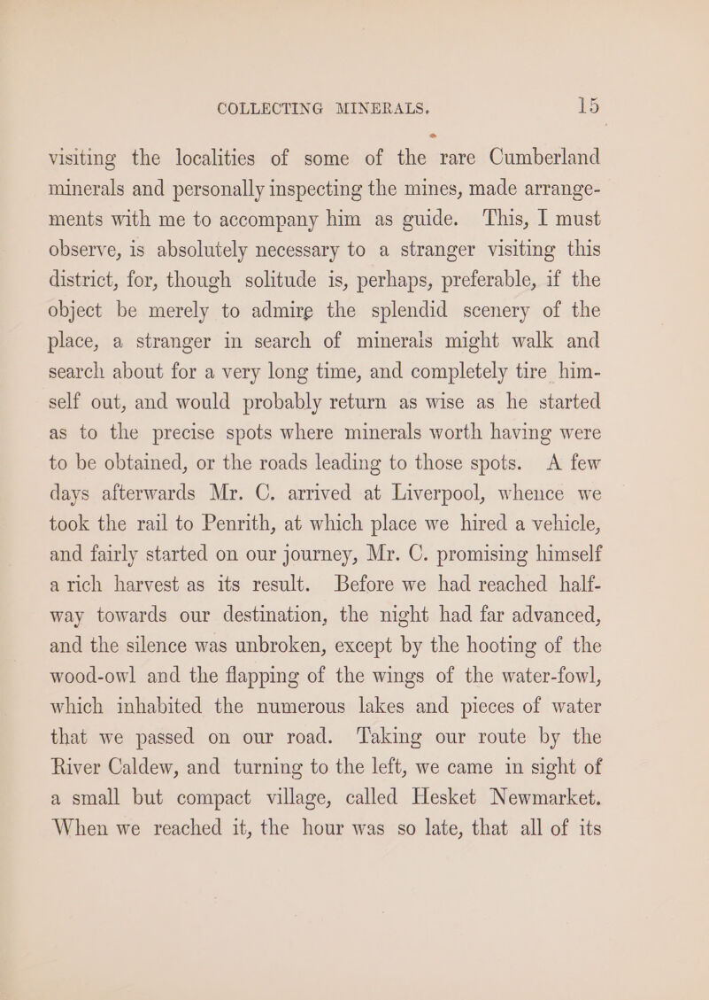 visiting the localities of some of the rare Cumberland minerals and personally inspecting the mines, made arrange- ments with me to accompany him as guide. This, I must observe, is absolutely necessary to a stranger visiting this district, for, though solitude is, perhaps, preferable, if the object be merely to admire the splendid scenery of the place, a stranger in search of minerais might walk and search about for a very long time, and completely tire him- self out, and would probably return as wise as he started as to the precise spots where minerals worth having were to be obtained, or the roads leading to those spots. A few days afterwards Mr. C. arrived at Liverpool, whence we took the rail to Penrith, at which place we hired a vehicle, and fairly started on our journey, Mr. C. promising himself atich harvest as its result. Before we had reached half- way towards our destination, the night had far advanced, and the silence was unbroken, except by the hooting of the wood-owl and the flapping of the wings of the water-fowl, which inhabited the numerous lakes and pieces of water that we passed on our road. ‘Taking our route by the River Caldew, and turning to the left, we came in sight of a small but compact village, called Hesket Newmarket. When we reached it, the hour was so late, that all of its