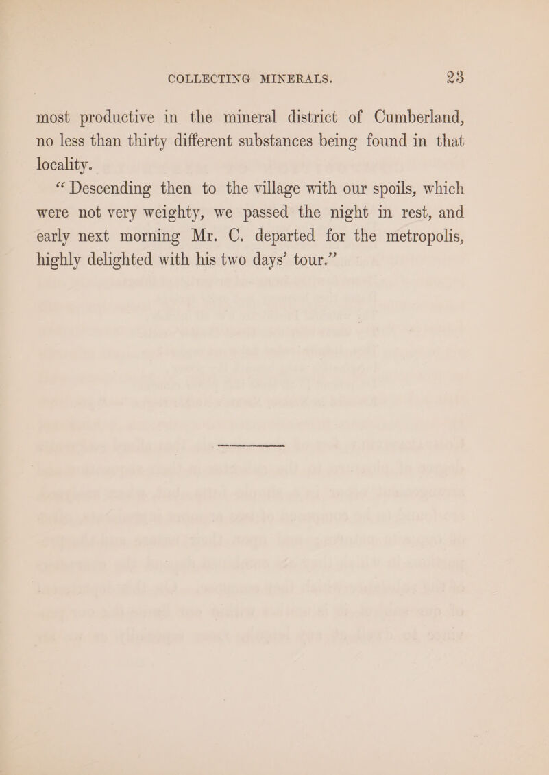 most productive in the mineral district of Cumberland, no less than thirty different substances being found in that locality. “ Descending then to the village with our spoils, which were not very weighty, we passed the night in rest, and early next morning Mr. C. departed for the metropolis, highly delighted with his two days’ tour.”
