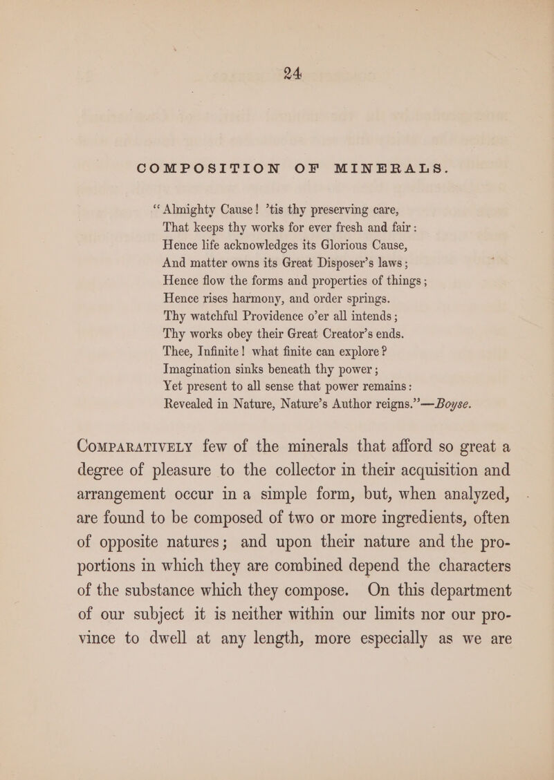 24: COMPOSITION OF MINERALS. * Almighty Cause! *tis thy preserving care, That keeps thy works for ever fresh and fair : Hence life acknowledges its Glorious Cause, And matter owns its Great Disposer’s laws ; Hence flow the forms and properties of things ; Hence rises harmony, and order springs. Thy watchful Providence o’er all intends ; Thy works obey their Great Creator’s ends. Thee, Infinite! what finite can explore? Tmagination sinks beneath thy power ; Yet present to all sense that power remains: Revealed in Nature, Nature’s Author reigns.”—Boyse. CoMPARATIVELY few of the minerals that afford so great a degree of pleasure to the collector in their acquisition and arrangement occur ina simple form, but, when analyzed, are found to be composed of two or more ingredients, often of opposite natures; and upon their nature and the pro- portions in which they are combined depend the characters of the substance which they compose. On this department of our subject it is neither within our limits nor our pro- vince to dwell at any length, more especially as we are