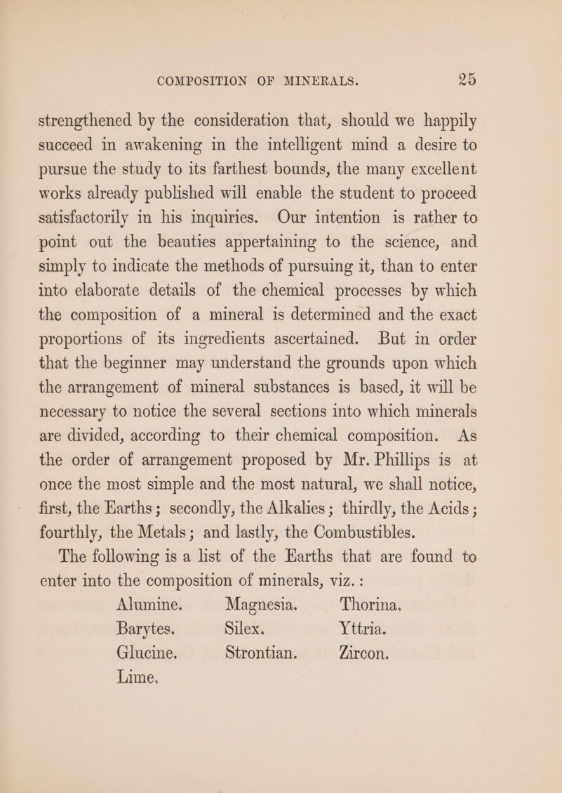 strengthened by the consideration that, should we happily succeed in awakening in the intelligent mind a desire to pursue the study to its farthest bounds, the many excellent works already published will enable the student to proceed satisfactorily in his mquiries. Our intention is rather to point out the beauties appertaining to the science, and simply to indicate the methods of pursuing it, than to enter into elaborate details of the chemical processes by which the composition of a mineral is determined and the exact proportions of its ingredients ascertained. But in order that the beginner may understand the grounds upon which the arrangement of mineral substances is based, it will be necessary to notice the several sections into which minerals are divided, according to their chemical composition. As the order of arrangement proposed by Mr. Phillips is at once the most simple and the most natural, we shall notice, first, the Earths; secondly, the Alkalies; thirdly, the Acids ; fourthly, the Metals; and lastly, the Combustibles. The following is a list of the Earths that are found to enter into the composition of minerals, viz. : Alumine. Magnesia. Thorina. Barytes. Silex. Yttria. Glucine. Strontian. Zircon. Lime.