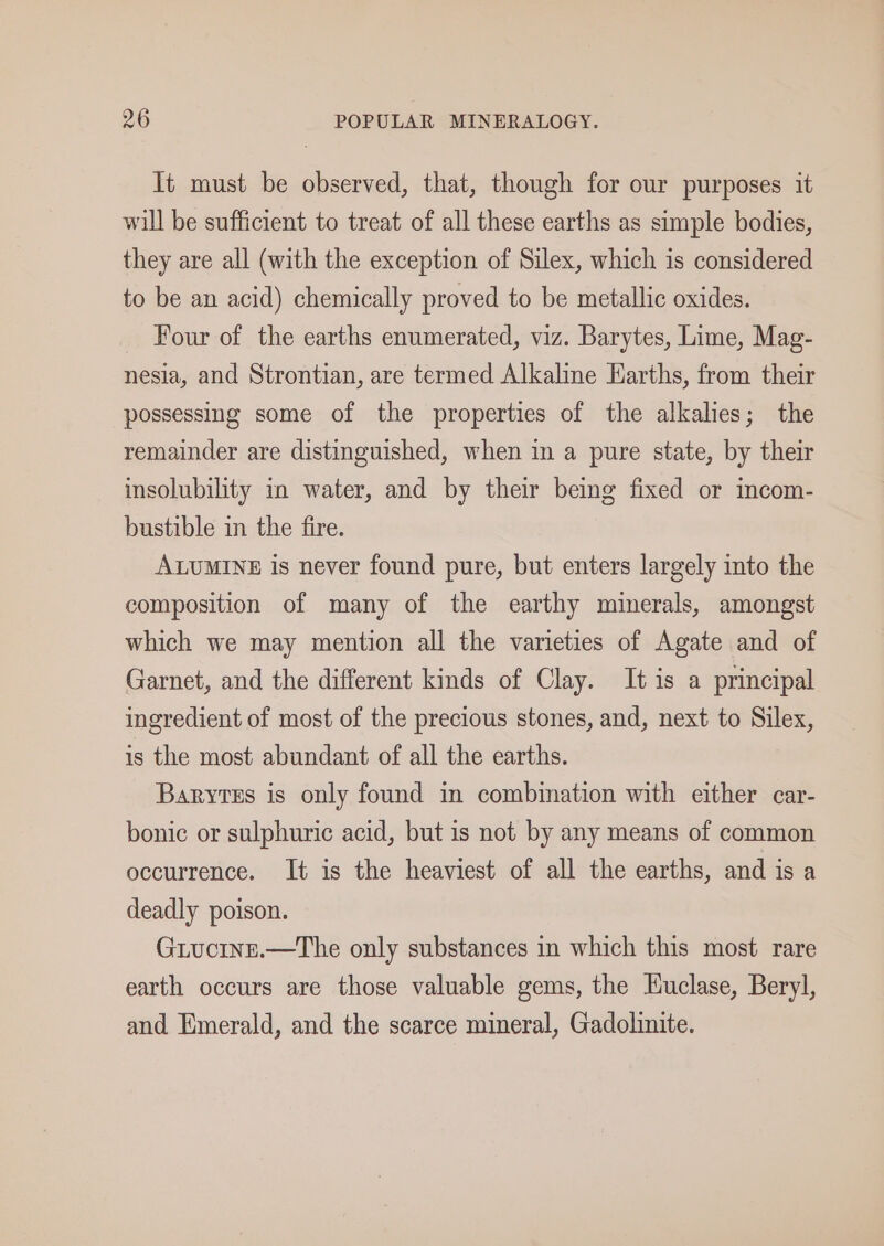 It must be observed, that, though for our purposes it will be sufficient to treat of all these earths as simple bodies, they are all (with the exception of Silex, which is considered to be an acid) chemically proved to be metallic oxides. _ Four of the earths enumerated, viz. Barytes, Lime, Mag- nesia, and Strontian, are termed Alkaline Earths, from their possessing some of the properties of the alkalies; the remainder are distinguished, when in a pure state, by their insolubility in water, and by their being fixed or incom- bustible in the fire. ALUMINE is never found pure, but enters largely into the composition of many of the earthy minerals, amongst which we may mention all the varieties of Agate and of Garnet, and the different kinds of Clay. It is a principal ingredient of most of the precious stones, and, next to Silex, is the most abundant of all the earths. Barytes is only found in combination with either car- bonic or sulphuric acid, but is not by any means of common occurrence. It is the heaviest of all the earths, and is a deadly poison. Giuctnr.—The only substances in which this most rare earth occurs are those valuable gems, the Kuclase, Beryl, and Emerald, and the scarce mineral, Gadolinite.