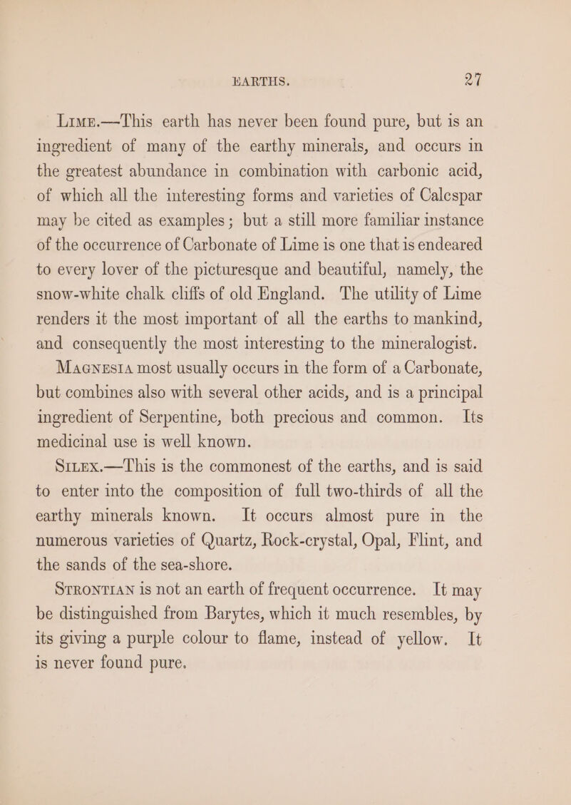 HARTHS. a4 Lime.—This earth has never been found pure, but is an ingredient of many of the earthy minerals, and occurs in the greatest abundance in combination with carbonic acid, of which all the interesting forms and varieties of Calespar may be cited as examples; but a still more familiar instance of the occurrence of Carbonate of Lime is one that is endeared to every lover of the picturesque and beautiful, namely, the snow-white chalk cliffs of old England. The utility of Lime renders it the most important of all the earths to mankind, and consequently the most interesting to the mineralogist. Maenzs14 most usually occurs in the form of a Carbonate, but combines also with several other acids, and is a principal ingredient of Serpentine, both precious and common. Its medicinal use is well known. SrtEx.—This is the commonest of the earths, and is said to enter into the composition of full two-thirds of all the earthy minerals known. It occurs almost pure in the numerous varieties of Quartz, Rock-crystal, Opal, Flint, and the sands of the sea-shore. STRONTIAN is not an earth of frequent occurrence. It may be distinguished from Barytes, which it much resembles, by its giving a purple colour to flame, instead of yellow. It is never found pure.