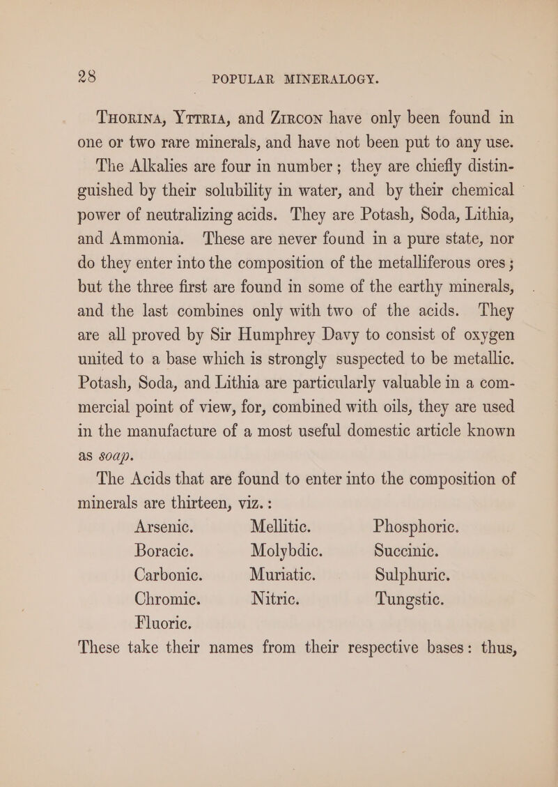 THorina, Yrrria, and Zircon have only been found in one or two rare minerals, and have not been put to any use. The Alkalies are four in number; they are chiefly distin- guished by their solubility in water, and by their chemical — power of neutralizing acids. They are Potash, Soda, Lithia, and Ammonia. ‘These are never found in a pure state, nor do they enter into the composition of the metalliferous ores ; but the three first are found in some of the earthy minerals, and the last combines only with two of the acids. They are all proved by Sir Humphrey Davy to consist of oxygen united to a base which is strongly suspected to be metallic. Potash, Soda, and Lithia are particularly valuable in a com- mercial point of view, for, combined with oils, they are used in the manufacture of a most useful domestic article known as soap. The Acids that are found to enter into the composition of minerals are thirteen, viz. : Arsenic. Mellitic. Phosphoric. Boracic. Molybdic. Succinic. Carbonic. Muriatic. Sulphuric. Chromic. Nitric. Tungstic. Fluoric. These take their names from their respective bases: thus,
