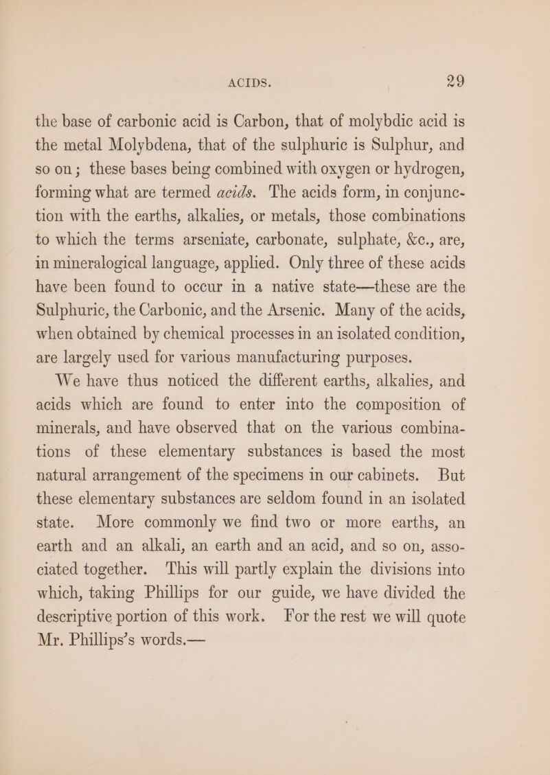 the base of carbonic acid is Carbon, that of molybdic acid is the metal Molybdena, that of the sulphuric is Sulphur, and so on; these bases being combined with oxygen or hydrogen, forming what are termed acids. The acids form, in conjunc- tion with the earths, alkalies, or metals, those combinations to which the terms arseniate, carbonate, sulphate, &amp;c., are, in mineralogical language, applied. Only three of these acids have been found to occur in a native state—these are the Sulphuric, the Carbonic, and the Arsenic. Many of the acids, when obtained by chemical processes in an isolated condition, are largely used for various manufacturing purposes. We have thus noticed the different earths, alkalies, and acids which are found to enter into the composition of minerals, and have observed that on the various combina- tions of these elementary substances is based the most natural arrangement of the specimens in our cabinets. But these elementary substances are seldom found in an isolated state. More commonly we find two or more earths, an earth and an alkali, an earth and an acid, and so on, asso- ciated together. ‘This will partly explain the divisions into which, taking Phillips for our guide, we have divided the descriptive portion of this work. For the rest we will quote Mr. Phillips’s words.—