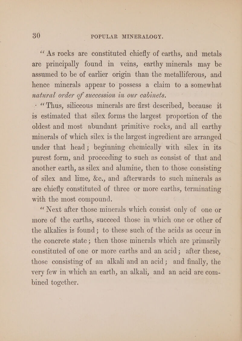 ‘“‘ As rocks are constituted chiefly of earths, and metals are principally found in veins, earthy minerals may be assumed to be of earlier origin than the metalliferous, and hence minerals appear to possess a claim to a somewhat natural order of succession im our cabinets. - “Thus, siliceous minerals are first described, because it is estimated that silex forms the largest proportion of the oldest and most abundant primitive rocks, and all earthy minerals of which silex is the largest ingredient are arranged under that head; beginning chemically with silex in its purest form, and proceeding to such as consist of that and another earth, as silex and alumine, then to those consisting of silex and lime, &amp;c., and afterwards to such minerals as are chiefly constituted of three or more earths, terminating with the most compound. “Next after those minerals which consist only of one or more of the earths, succeed those in which one or other of the alkalies is found; to these such of the acids as occur in the concrete state; then those minerals which are primarily constituted of one or more earths and an acid; after these, those consisting of an alkali and an acid; and finally, the very few in which an earth, an alkali, and an acid are com- bined together. )