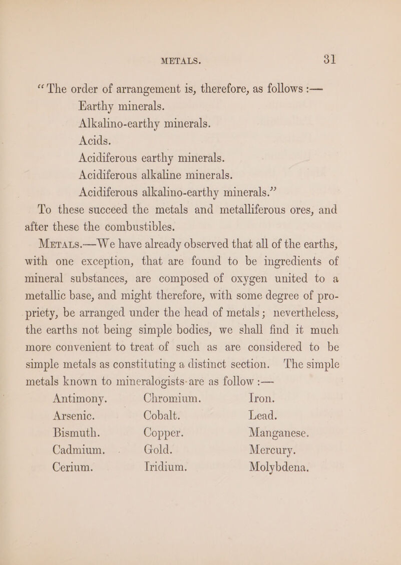“The order of arrangement is, therefore, as follows :— Harthy minerals. Alkalino-earthy minerals. Acids. Acidiferous earthy minerals. Acidiferous alkaline minerals. Acidiferous alkalmo-earthy minerals.” To these succeed the metals and metalliferous ores, and after these the combustibles. Merats.— We have already observed that all of the earths, with one exception, that are found to be ingredients of mineral substances, are composed of oxygen united to a metallic base, and might therefore, with some degree of pro- -priety, be arranged under the head of metals; nevertheless, the earths not being simple bodies, we shall find it much more convenient to treat of such as are considered to be simple metals as constituting a distinct section. ‘The simple metals known to mineralogists-are as follow :— Antimony. Chromium. Tron. Arsenic. Cobalt. Lead. Bismuth. Copper. Manganese. Cadmium. - Gold. Mercury. Cerium. Tridium. Molybdena.